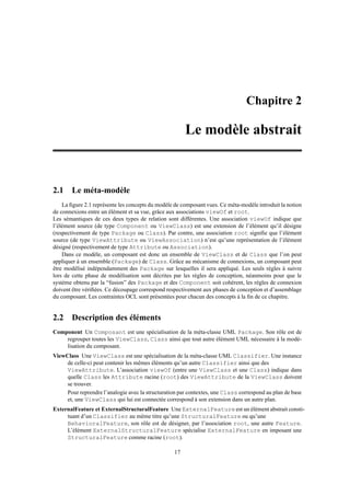 Chapitre 2

                                                       Le modèle abstrait



2.1 Le méta-modèle
    La ﬁgure 2.1 représente les concepts du modèle de composant vues. Ce méta-modèle introduit la notion
de connexions entre un élément et sa vue, grâce aux associations viewOf et root.
Les sémantiques de ces deux types de relation sont différentes. Une association viewOf indique que
l’élément source (de type Component ou ViewClass) est une extension de l’élément qu’il désigne
(respectivement de type Package ou Class). Par contre, une association root signiﬁe que l’élément
source (de type ViewAttribute ou ViewAssociation) n’est qu’une représentation de l’élément
désigné (respectivement de type Attribute ou Association).
    Dans ce modèle, un composant est donc un ensemble de ViewClass et de Class que l’on peut
appliquer à un ensemble (Package) de Class. Grâce au mécanisme de connexions, un composant peut
être modélisé indépendamment des Package sur lesquelles il sera appliqué. Les seuls règles à suivre
lors de cette phase de modélisation sont décrites par les règles de conception, néanmoins pour que le
système obtenu par la “fusion” des Package et des Component soit cohérent, les règles de connexion
doivent être vériﬁées. Ce découpage correspond respectivement aux phases de conception et d’assemblage
du composant. Les contraintes OCL sont présentées pour chacun des concepts à la ﬁn de ce chapitre.


2.2 Description des éléments
Component Un Composant est une spécialisation de la méta-classe UML Package. Son rôle est de
    regrouper toutes les ViewClass, Class ainsi que tout autre élément UML nécessaire à la modé-
    lisation du composant.
ViewClass Une ViewClass est une spécialisation de la méta-classe UML Classifier. Une instance
     de celle-ci peut contenir les mêmes éléments qu’un autre Classifier ainsi que des
     ViewAttribute. L’association viewOf (entre une ViewClass et une Class) indique dans
     quelle Class les Attribute racine (root) des ViewAttribute de la ViewClass doivent
     se trouver.
     Pour reprendre l’analogie avec la structuration par contextes, une Class correspond au plan de base
     et, une ViewClass qui lui est connectée correspond à son extension dans un autre plan.
ExternalFeature et ExternalStructuralFeature Une ExternalFeature est un élément abstrait consti-
     tuant d’un Classifier au même titre qu’une StructuralFeature ou qu’une
     BehavioralFeature, son rôle est de désigner, par l’association root, une autre Feature.
     L’élément ExternalStructuralFeature spécialise ExternalFeature en imposant une
     StructuralFeature comme racine (root).

                                                  17
 