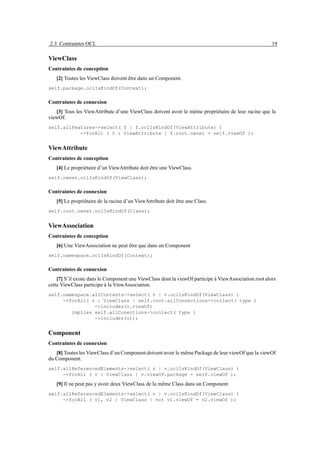 2.3. Contraintes OCL                                                                                   19

ViewClass
Contraintes de conception
   [2] Toutes les ViewClass doivent être dans un Component.
self.package.oclIsKindOf(Context);

Contraintes de connexion
   [3] Tous les ViewAttribute d’une ViewClass doivent avoir le même propriétaire de leur racine que la
viewOf.
self.allFeatures->select( f | f.oclIsKindOf(ViewAttribute) )
           ->forAll ( f : ViewAttribute | f.root.owner = self.viewOf );


ViewAttribute
Contraintes de conception
   [4] Le propriétaire d’un ViewAttribute doit être une ViewClass.
self.owner.oclIsKindOf(ViewClass);

Contraintes de connexion
   [5] Le propriétaire de la racine d’un ViewAttribute doit être une Class.
self.root.owner.oclIsKindOf(Class);


ViewAssociation
Contraintes de conception
   [6] Une ViewAssociation ne peut être que dans un Component
self.namespace.oclIsKindOf(Context);

Contraintes de connexion
    [7] S’il existe dans le Component une ViewClass dont la viewOf participe à ViewAssociation.root alors
cette ViewClass participe à la ViewAssociation.
self.namespace.allContents->select( v | v.oclIsKindOf(ViewClass) )
     ->forAll( v : ViewClass | self.root.allConnections->collect( type )
                ->includes(v.viewOf)
        implies self.allConections->collect( type )
                ->includes(v));


Component
Contraintes de connexion
   [8] Toutes les ViewClass d’un Component doivent avoir le même Package de leur viewOf que la viewOf
du Component.
self.allReferencedElements->select( v | v.oclIsKindOf(ViewClass) )
     ->forAll ( v : ViewClass | v.viewOf.package = self.viewOf );

   [9] Il ne peut pas y avoir deux ViewClass de la même Class dans un Component
self.allReferencedElements->select( v | v.oclIsKindOf(ViewClass) )
     ->forAll ( v1, v2 : ViewClass | not v1.viewOf = v2.viewOf );
 