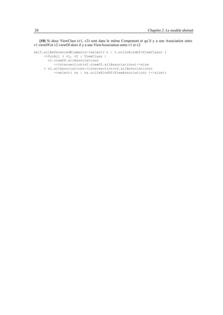 20                                                                   Chapitre 2. Le modèle abstrait

   [10] Si deux ViewClass (v1, v2) sont dans le même Component et qu’il y a une Association entre
v1.viewOf et v2.viewOf alors il y a une ViewAssociation entre v1 et v2
self.allReferencedElements->select( v | v.oclIsKindOf(ViewClass) )
     ->forAll ( v1, v2 : ViewClass |
       v1.viewOf.allAssociations
          ->intersection(v2.viewOf.allAssociations)->size
     = v1.allAssociations->intersection(v2.allAssociations)
          ->select( va | va.oclIsKindOf(ViewAssociation) )->size);
 