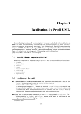 Chapitre 3

                                    Réalisation du Proﬁl UML


    Comme il a été présenté dans le premier chapitre, il existe deux méthodes de méta-modèlisation, le
MOF et les proﬁls. Nous présentons ici la réalisation de notre modèle abstrait grâce aux proﬁls. Vous pour-
rez trouver en annexe, la réalisation de celui-ci avec l’outil Objecteering de la société Softeam, partenaire
du projet ACCORD. Actuellement, le langage OCL n’est pas supporté par cet outil, les contraintes ont
donc été traduites en J1 , le langage spéciﬁque à Objecteering. Le module résultant de cette réalisation (cf
ﬁgure 3.7), utilisable avec la version gratuite d’Objecteering, est disponible en ligne.
(http ://www.liﬂ.fr/ mullera/ViewComponents.prof).
                         




3.1 Identiﬁcation du sous-ensemble UML
   Le proﬁl de composant vues étend le paquetage UML core en se basant sur les méta-classes suivantes :
   – Package
   – Classifier
   – Feature
   – Class
   – StructuralFeature
   – Attribute
   – Association
   – Dependency


3.2 Les éléments du proﬁl
Les ExternalFeature et ExternalStructuralFeature sont représentées dans notre proﬁl UML par une
     Feature stéréotypée respectivement par «ExternalFeature» et
     «ExternalStructuralFeature».
     La valeur marquée de nom root s’applique au stéréotype «ExternalFeature» ainsi qu’aux
     stéréotypes héritant de celui-ci («ExternalStructuralFeature» et «ViewAttribute»).
     La valeur de type chaîne de caractères associée à ce tag contient le nom de la Feature racine de
     l’élément. Cette valeur marquée est indispensable pour représenter la connexion.

Une ViewClass est représentée dans notre proﬁl par une Class stéréotypée par «ViewClass». L’as-
     sociation entre une ViewClass et la Class à laquelle elle se réfère est représentée par une
     Dependency entre elles stéréotypée par «viewOf».
  1 Disponible   en annexe


                                                     21
 