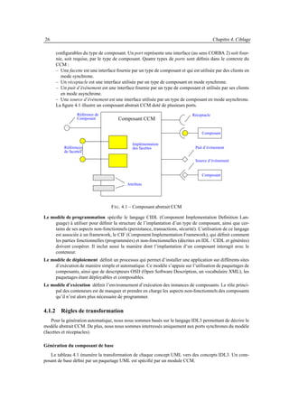 26                                                                                         Chapitre 4. Ciblage

      conﬁgurables du type de composant. Un port représente une interface (au sens CORBA 2) soit four-
      nie, soit requise, par le type de composant. Quatre types de ports sont déﬁnis dans le contexte du
      CCM :
      – Une facette est une interface fournie par un type de composant et qui est utilisée par des clients en
        mode synchrone.
      – Un réceptacle est une interface utilisée par un type de composant en mode synchrone.
      – Un puit d’événement est une interface fournie par un type de composant et utilisée par ses clients
        en mode asynchrone.
      – Une source d’événement est une interface utilisée par un type de composant en mode asynchrone.
      La ﬁgure 4.1 illustre un composant abstrait CCM doté de plusieurs ports.
                 Référence de                                                 Réceptacle
                 Composant             Composant CCM

                                                                                   Composant

                                               Implémentation
          Références                           des facettes                     Puit d’événement
          de facettes

                                                                                Source d’événement


                                                                                   Composant

                                            Attributs




                                   F IG . 4.1 – Composant abstrait CCM

Le modèle de programmation spéciﬁe le langage CIDL (Component Implementation Deﬁnition Lan-
     guage) à utiliser pour déﬁnir la structure de l’implantation d’un type de composant, ainsi que cer-
     tains de ses aspects non-fonctionnels (persistance, transactions, sécurité). L’utilisation de ce langage
     est associée à un framework, le CIF (Component Implementation Framework), qui déﬁnit comment
     les parties fonctionnelles (programmées) et non-fonctionnelles (décrites en IDL / CIDL et générées)
     doivent coopérer. Il inclut aussi la manière dont l’implantation d’un composant interagit avec le
     conteneur.
Le modèle de déploiement déﬁnit un processus qui permet d’installer une application sur différents sites
     d’exécution de manière simple et automatique. Ce modèle s’appuie sur l’utilisation de paquetages de
     composants, ainsi que de descripteurs OSD (Open Software Description, un vocabulaire XML), les
     paquetages étant déployables et composables.
Le modèle d’exécution déﬁnit l’environnement d’exécution des instances de composants. Le rôle princi-
     pal des conteneurs est de masquer et prendre en charge les aspects non-fonctionnels des composants
     qu’il n’est alors plus nécessaire de programmer.

4.1.2 Règles de transformation
    Pour la génération automatique, nous nous sommes basés sur le langage IDL3 permettant de décrire le
modèle abstrait CCM. De plus, nous nous sommes interressés uniquement aux ports synchrones du modèle
(facettes et réceptacles).

Génération du composant de base
   Le tableau 4.1 énumère la transformation de chaque concept UML vers des concepts IDL3. Un com-
posant de base déﬁni par un paquetage UML est spéciﬁé par un module CCM.
 