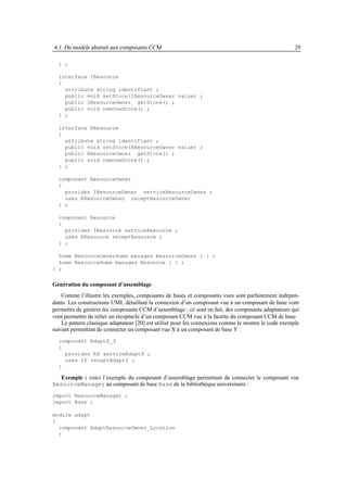 4.1. Du modèle abstrait aux composants CCM                                                            29

  } ;

  interface IResource
  {
    attribute string identifiant ;
    public void setStore(IResourceOwner value) ;
    public IResourceOwner getStore() ;
    public void removeStore() ;
  } ;

  interface RResource
  {
    attribute string identifiant ;
    public void setStore(RResourceOwner value) ;
    public RResourceOwner getStore() ;
    public void removeStore() ;
  } ;

  component ResourceOwner
  {
    provides IResourceOwner serviceResourceOwner ;
    uses RResourceOwner receptResourceOwner
  } ;

  component Resource
  {
    provides IResource serviceResource ;
    uses RResource receptResource ;
  } ;

  home ResourceOwnerHome manages ResourceOwner { } ;
  home ResourceHome manages Resource { } ;
} ;


Génération du composant d’assemblage
    Comme l’illustre les exemples, composants de bases et composants vues sont parfaitement indépen-
dants. Les constructions UML détaillant la connexion d’un composant vue à un composant de base vont
permettre de générer les composants CCM d’assemblage : ce sont en fait, des composants adaptateurs qui
vont permettre de relier un réceptacle d’un composant CCM vue à la facette du composant CCM de base.
    Le pattern classique adaptateur [20] est utilisé pour les connexions comme le montre le code exemple
suivant permettant de connecter un composant vue X à un composant de base Y :
  component AdaptX_Y
  {
    provides RX serviceAdaptX ;
    uses IY receptAdaptY ;
  }

   Exemple : voici l’exemple du composant d’assemblage permettant de connecter le composant vue
ResourceManager au composant de base Base de la bibliothèque universitaire :
import ResourceManager ;
import Base ;

module adapt
{
  component AdaptResourceOwner_Location
  {
 