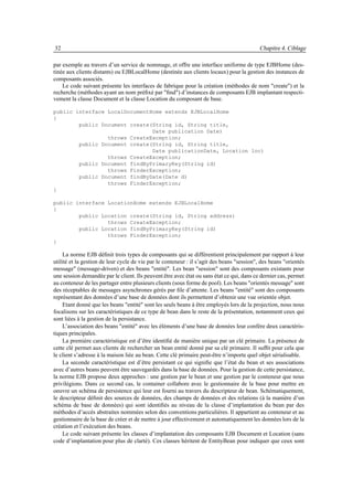32                                                                                          Chapitre 4. Ciblage

par exemple au travers d’un service de nommage, et offre une interface uniforme de type EJBHome (des-
tinée aux clients distants) ou EJBLocalHome (destinée aux clients locaux) pour la gestion des instances de
composants associés.
    Le code suivant présente les interfaces de fabrique pour la création (méthodes de nom "create") et la
recherche (méthodes ayant un nom préﬁxé par "ﬁnd") d’instances de composants EJB implantant respecti-
vement la classe Document et la classe Location du composant de base.

public interface LocalDocumentHome extends EJBLocalHome
{
        public Document create(String id, String title,
                               Date publication Date)
                 throws CreateException;
        public Document create(String id, String title,
                               Date publicationDate, Location loc)
                 throws CreateException;
        public Document findByPrimaryKey(String id)
                 throws FinderException;
        public Document findByDate(Date d)
                 throws FinderException;
}

public interface LocationHome extends EJBLocalHome
{
        public Location create(String id, String address)
                 throws CreateException;
        public Location findByPrimaryKey(String id)
                 throws FinderException;
}

     La norme EJB déﬁnit trois types de composants qui se différentient principalement par rapport à leur
utilité et la gestion de leur cycle de vie par le conteneur : il s’agit des beans "session", des beans "orientés
message" (message-driven) et des beans "entité". Les bean "session" sont des composants existants pour
une session demandée par le client. Ils peuvent être avec état ou sans état ce qui, dans ce dernier cas, permet
au conteneur de les partager entre plusieurs clients (sous forme de pool). Les beans "orientés message" sont
des réceptables de messages asynchrones gérés par ﬁle d’attente. Les beans "entité" sont des composants
représentant des données d’une base de données dont ils permettent d’obtenir une vue orientée objet.
     Etant donné que les beans "entité" sont les seuls beans à être employés lors de la projection, nous nous
focalisons sur les caractéristiques de ce type de bean dans le reste de la présentation, notamment ceux qui
sont liées à la gestion de la persistance.
     L’association des beans "entité" avec les éléments d’une base de données leur confère deux caractéris-
tiques principales.
     La première caractéristique est d’être identiﬁé de manière unique par un clé primaire. La présence de
cette clé permet aux clients de rechercher un bean entité donné par sa clé primaire. Il sufﬁt pour cela que
le client s’adresse à la maison liée au bean. Cette clé primaire peut-être n’importe quel objet sérialisable.
     La seconde caractéristique est d’être persistant ce qui signiﬁe que l’état du bean et ses associations
avec d’autres beans peuvent être sauvegardés dans la base de données. Pour la gestion de cette persistance,
la norme EJB propose deux approches : une gestion par le bean et une gestion par le conteneur que nous
privilégions. Dans ce second cas, le container collabore avec le gestionnaire de la base pour mettre en
oeuvre un schéma de persistence qui leur est fourni au travers du descripteur de bean. Schématiquement,
le descripteur déﬁnit des sources de données, des champs de données et des relations (à la manière d’un
schéma de base de données) qui sont identiﬁés au niveau de la classe d’implantation du bean par des
méthodes d’accès abstraites nommées selon des conventions particulières. Il appartient au conteneur et au
gestionnaire de la base de créer et de mettre à jour effectivement et automatiquement les données lors de la
création et l’exécution des beans.
     Le code suivant présente les classes d’implantation des composants EJB Document et Location (sans
code d’implantation pour plus de clarté). Ces classes héritent de EntityBean pour indiquer que ceux sont
 