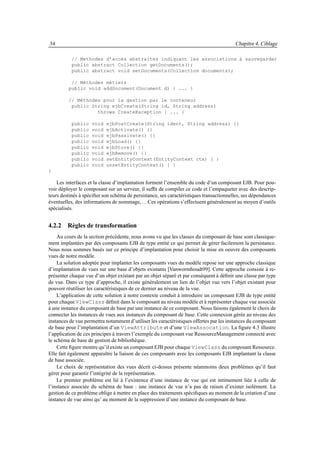 34                                                                                      Chapitre 4. Ciblage

           // Methodes d’accès abstraites indiquant les associations à sauvegarder
           public abstract Collection getDocuments();
           public abstract void setDocuments(Collection documents);

          // Méthodes métiers
         public void addDocument(Document d) { ... }

         // Méthodes pour la gestion par le conteneur
          public String ejbCreate(String id, String address)
                   throws CreateException { ... }

           public   void   ejbPostCreate(String ident, String address) {}
           public   void   ejbActivate() {}
           public   void   ejbPassivate() {}
           public   void   ejbLoad() {}
           public   void   ejbStore() {}
           public   void   ejbRemove() {}
           public   void   setEntityContext(EntityContext ctx) { }
           public   void   unsetEntityContext() { }
}

    Les interfaces et la classe d’implantation forment l’ensemble du code d’un composant EJB. Pour pou-
voir déployer le composant sur un serveur, il sufﬁt de compiler ce code et l’empaqueter avec des descrip-
teurs destinés à spéciﬁer son schéma de persistance, ses caractéristiques transactionnelles, ses dépendances
éventuelles, des informations de nommage, . . .Ces opérations s’effectuent généralement au moyen d’outils
spécialisés.


4.2.2 Règles de transformation
    Au cours de la section précédente, nous avons vu que les classes du composant de base sont classique-
ment implantées par des composants EJB de type entité ce qui permet de gérer facilement la persistance.
Nous nous sommes basés sur ce principe d’implantation pour choisir la mise en oeuvre des composants
vues de notre modèle.
    La solution adoptée pour implanter les composants vues du modèle repose sur une approche classique
d’implantation de vues sur une base d’objets existants [Vanwormhoudt99]. Cette approche consiste à re-
présenter chaque vue d’un objet existant par un objet séparé et par conséquent à déﬁnir une classe par type
de vue. Dans ce type d’approche, il existe généralement un lien de l’objet vue vers l’objet existant pour
pouvoir réutiliser les caractéristiques de ce dernier au niveau de la vue.
    L’application de cette solution à notre contexte conduit à introduire un composant EJB de type entité
pour chaque ViewClass déﬁnit dans le composant au niveau modèle et à représenter chaque vue associée
à une instance du composant de base par une instance de ce composant. Nous faisons également le choix de
connecter les instances de vues aux instances du composant de base. Cette connexion gérée au niveau des
instances de vue permettra notamment d’utiliser les caractéristiques offertes par les instances du composant
de base pour l’implantation d’un ViewAttribute et d’une ViewAssocation. La ﬁgure 4.3 illustre
l’application de ces principes à travers l’exemple du composant vue RessourceManagement connecté avec
le schéma de base de gestion de bibliothèque.
    Cette ﬁgure montre qu’il existe un composant EJB pour chaque ViewClass du composant Ressource.
Elle fait également apparaître la liaison de ces composants avec les composants EJB implantant la classe
de base associée.
    Le choix de représentation des vues décrit ci-dessus présente néanmoins deux problèmes qu’il faut
gérer pour garantir l’intégrité de la représentation.
    Le premier problème est lié à l’existence d’une instance de vue qui est intimement liée à celle de
l’instance associée du schéma de base : une instance de vue n’a pas de raison d’exister isolément. La
gestion de ce problème oblige à mettre en place des traitements spéciﬁques au moment de la création d’une
instance de vue ainsi qu’ au moment de la suppression d’une instance du composant de base.
 