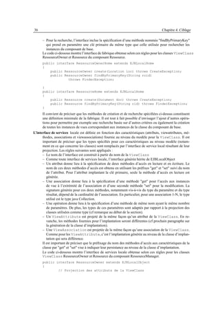 36                                                                                         Chapitre 4. Ciblage

      – Pour la recherche, l’interface inclue la spéciﬁcation d’une méthode nommée "ﬁndByPrimaryKey"
        qui prend en paramètre une clé primaire du même type que celle utilisée pour rechercher les
        instances du composant de base.
      Le code ci-dessous montre l’interface de fabrique obtenue selon ces règles pour les classes ViewClass
      RessourceOwner et Ressource du composant Ressource.
      public interface RessourceOwnerHome extends EJBLocalHome
      {
          public RessourceOwner create(Location loc) throws CreateException;
          public RessourceOwner findByPrimaryKey(String roid)
                   throws FinderException;

      }
      public interface RessourceHome extends EJBLocalHome
      {
          public Ressource create(Document doc) throws CreateException;
          public Ressource findByPrimaryKey(String rid) throws FinderException;
      }
      Il convient de préciser que les méthodes de création et de recherche spéciﬁées ci-dessus constituent
      une déﬁnition minimale de la fabrique. Il est tout à fait possible d’envisager l’ajout d’autres opéra-
      tions pour permettre par exemple une recherche basée sur d’autres critères ou également la création
      de toutes les instances de vues correspondant aux instances de la classe du composant de base.
L’interface de services locale est déﬁnie en fonction des caractéristiques (attributs, viewattributes, mé-
      thodes, associations et viewassociations) fournie au niveau du modèle pour la ViewClass. Il est
      important de préciser que les types spéciﬁés pour ces caractéristiques au niveau modèle (notam-
      ment en ce qui concerne les classes) sont remplacés par l’interface de service local résultant de leur
      projection. Les règles suivantes sont appliqués :
      – Le nom de l’interface est construit à partir du nom de la ViewClass
      – Comme toute interface de services locale, l’interface générée hérite de EJBLocalObject
      – Un attribut donne lieu à la spéciﬁcation de deux méthodes d’accès en lecture et en écriture. Le
         nom de ces deux méthodes d’accès est obtenu en utilisant les préﬁxes "get" et "set" suivi du nom
         de l’attribut. Pour l’attribut implantant la clé primaire, seule la méthode d’accès en lecture est
         générée.
      – Une association donne lieu à la spéciﬁcation d’une méthode "get" pour l’accès aux instances
         de vue à l’extrémité de l’association et d’une seconde méthode "set" pour la modiﬁcation. La
         signature générée pour ces deux méthodes, notamment vis-à-vis du type du paramètre et du type
         résultat, dépend de la cardinalité de l’association. En particulier, pour une association 1-N, le type
         utilisé est le type java Collection.
      – Une opération donne lieu à la spéciﬁcation d’une méthode de même nom ayant le même nombre
         de paramètres. De plus, les types de ces paramètres sont adaptés par rapport à la projection des
         classes utilisées comme type (cf remarque au début de la section).
      – Un ViewAttribute est projeté de la même façon qu’un attribut de la ViewClass. En re-
         vanche, les méthodes fournies pour l’implantation seront différentes (cf prochain paragraphe sur
         la génération de la classe d’implantation).
      – Une ViewAssociation est projetée de la même façon qu’une association de la ViewClass.
         Comme pour les ViewAttribute, c’est l’implantation générée au niveau de la classe d’implan-
         tation qui sera différence.
      Il est important de préciser que le préﬁxage du nom des méthodes d’accès aux caractéristiques de la
      classe par "get" et "set" vise à indiquer leur persistance au niveau de la classe d’implantation.
      Le code ci-dessous montre l’interface de services locale obtenue selon ces règles pour les classes
      ViewClass RessourceOwner et Ressource du composant RessourceManager.
      public interface RessourceOwner extends EJBLocalObject
      {
              // Projection des attributs de la ViewClass
 