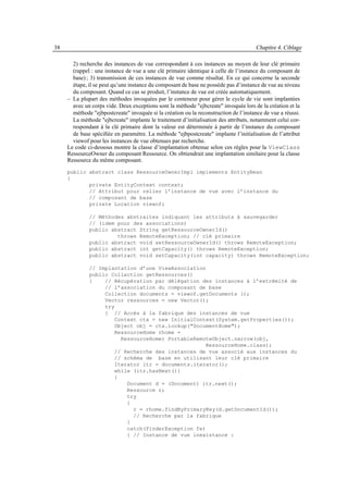 38                                                                                    Chapitre 4. Ciblage

       2) recherche des instances de vue correspondant à ces instances au moyen de leur clé primaire
       (rappel : une instance de vue a une clé primaire identique à celle de l’instance du composant de
       base) ; 3) transmission de ces instances de vue comme résultat. En ce qui concerne la seconde
       étape, il se peut qu’une instance du composant de base ne possède pas d’instance de vue au niveau
       du composant. Quand ce cas se produit, l’instance de vue est créée automatiquement.
     – La plupart des méthodes invoquées par le conteneur pour gérer le cycle de vie sont implantées
       avec un corps vide. Deux exceptions sont la méthode "ejbcreate" invoquée lors de la création et la
       méthode "ejbpostcreate" invoquée si la création ou la reconstruction de l’instance de vue a réussi.
       La méthode "ejbcreate" implante le traitement d’initialisation des attributs, notamment celui cor-
       respondant à la clé primaire dont la valeur est déterminée à partir de l’instance du composant
       de base spéciﬁée en paramètre. La méthode "ejbpostcreate" implante l’initialisation de l’attribut
       viewof pour les instances de vue obtenues par recherche.
     Le code ci-dessous montre la classe d’implantation obtenue selon ces règles pour la ViewClass
     RessourceOwner du composant Ressource. On obtiendrait une implantation similaire pour la classe
     Ressource du même composant.
     public abstract class RessourceOwnerImpl implements EntityBean
     {
            private EntityContext context;
            // Attribut pour relier l’instance de vue avec l’instance du
            // composant de base
            private Location viewof;

              // Méthodes abstraites indiquant les attributs à sauvegarder
              // (idem pour des associations)
              public abstract String getRessourceOwnerId()
                       throws RemoteException; // clé primaire
              public abstract void setRessourceOwnerId() throws RemoteException;
              public abstract int getCapacity() throws RemoteException;
              public abstract void setCapacity(int capacity) throws RemoteException;

              // Implantation d’une ViewAssociation
              public Collection getRessources()
              {    // Récupération par délégation des instances à l’extrémité de
                   // l’association du composant de base
                   Collection documents = viewof.getDocuments ();
                   Vector ressources = new Vector();
                   try
                   { // Accès à la fabrique des instances de vue
                      Context ctx = new InitialContext(System.getProperties());
                      Object obj = ctx.lookup("DocumentHome");
                      RessourceHome rhome =
                        RessourceHome) PortableRemoteObject.narrow(obj,
                                                   RessourceHome.class);
                      // Recherche des instances de vue associé aux instances du
                      // schéma de base en utilisant leur clé primaire
                      Iterator itr = documents.iterator();
                      while (itr.hasNext())
                      {
                          Document d = (Document) itr.next();
                          Ressource r;
                          try
                          {
                            r = rhome.findByPrimaryKey(d.getDocumentId());
                            // Recherche par la fabrique
                          }
                          catch(FinderException fe)
                          { // Instance de vue inexistance :
 