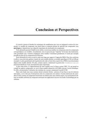 Conclusion et Perspectives


    Ce travail a permis d’étendre les techniques de modélisation par vues en intégrant la notion de com-
posant. Le modèle de composant vues décrit dans ce mémoire permet de spéciﬁer des composants vues
génériques et répond donc aux objectifs importants de réutilisation de composants.
    Notre démarche permet d’établir et de vériﬁer, à un niveau modèle, les connexions entre les composants
correspondants à ces modèles. Actuellement, nous ne pouvons pas “importer” de la base des traitements,
cette possibilité sans vraiment compliquer notre modèle l’enrichirait grandement. Il serait par exemple
possible de faire de la composition de fonctions.
    Notre démarche de mise en œuvre saute une étape par rapport à l’approche MDA. Pour être conforme
à celle-ci, nous devrions générer, à partir de notre modèle abstrait, un modèle spéciﬁque (CCM ou EJB par
exemple). La plus grande partie de la génération de code se ferait donc à partir de ce PSM et non directement
depuis notre modèle abstrait. De plus, certains aspects, notamment la gestion des ViewAssociation
pourraient bénéﬁcier d’une automatisation plus importante.
    A plus long terme, le rapprochement de notre modèle avec la future norme UML 2.0, qui prend en
compte les aspects composants, ou vers le futur modèle abstrait de ACCORD, devrait s’avérer bénéﬁque.
En effet, cela permettra l’utilisation des résultats de ce projet, notamment le proﬁl CCM.
    Dans cette étude nous nous sommes donné certaines limites : présence d’une base et pas de relations
inter-plans, c’est à dire pas d’interactions entre les composants eux-mêmes. Il serait intéressant de consi-
dérer la base comme un composant fournissant un schéma mais sans schéma requis. Ceci permettrait d’ob-
tenir un modèle uniforme de composant autorisant une application récursive du mode d’assemblage par les
schémas.




                                                     41
 