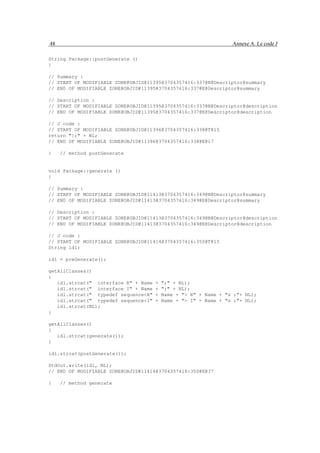 48                                                                Annexe A. Le code J

String Package::postGenerate ()
{

// Summary :
// START OF MODIFIABLE ZONE@OBJID@11395@3704357416:337@N@Descriptor@summary
// END OF MODIFIABLE ZONE@OBJID@11395@3704357416:337@E@Descriptor@summary

// Description :
// START OF MODIFIABLE ZONE@OBJID@11395@3704357416:337@N@Descriptor@description
// END OF MODIFIABLE ZONE@OBJID@11395@3704357416:337@E@Descriptor@description

// J code :
// START OF MODIFIABLE ZONE@OBJID@11396@3704357416:338@T@15
return "};" + NL;
// END OF MODIFIABLE ZONE@OBJID@11396@3704357416:338@E@17

}    // method postGenerate


void Package::generate ()
{

// Summary :
// START OF MODIFIABLE ZONE@OBJID@11413@3704357416:349@N@Descriptor@summary
// END OF MODIFIABLE ZONE@OBJID@11413@3704357416:349@E@Descriptor@summary

// Description :
// START OF MODIFIABLE ZONE@OBJID@11413@3704357416:349@N@Descriptor@description
// END OF MODIFIABLE ZONE@OBJID@11413@3704357416:349@E@Descriptor@description

// J code :
// START OF MODIFIABLE ZONE@OBJID@11414@3704357416:350@T@15
String idl;

idl = preGenerate();

getAllClasses()
{
   idl.strcat(" interface R" + Name   +   ";" + NL);
   idl.strcat(" interface I" + Name   +   ";" + NL);
   idl.strcat(" typedef sequence<R"   +   Name + "> R" + Name + "s ;"+ NL);
   idl.strcat(" typedef sequence<I"   +   Name + "> I" + Name + "s ;"+ NL);
   idl.strcat(NL);
}

getAllClasses()
{
   idl.strcat(generate());
}

idl.strcat(postGenerate());

StdOut.write(idl, NL);
// END OF MODIFIABLE ZONE@OBJID@11414@3704357416:350@E@37

}    // method generate
 