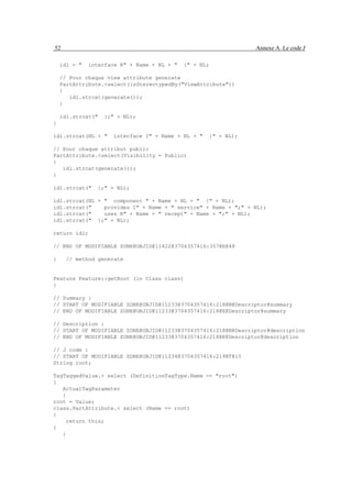 52                                                               Annexe A. Le code J

    idl = "   interface R" + Name + NL + "   {" + NL;

    // Pour chaque view attribute generate
    PartAttribute.<select(isStereotypedBy("ViewAttribute"))
    {
       idl.strcat(generate());
    }

    idl.strcat("   };" + NL);
}

idl.strcat(NL + "     interface I" + Name + NL + "   {" + NL);

// Pour chaque attribut public
PartAttribute.<select(Visibility = Public)
{
   idl.strcat(generate());
}

idl.strcat("     };" + NL);

idl.strcat(NL + " component " + Name + NL + " {" + NL);
idl.strcat("    provides I" + Name + " service" + Name + ";" + NL);
idl.strcat("    uses R" + Name + " recept" + Name + ";" + NL);
idl.strcat(" };" + NL);

return idl;

// END OF MODIFIABLE ZONE@OBJID@11422@3704357416:357@E@48

}    // method generate


Feature Feature::getRoot (in Class class)
{

// Summary :
// START OF MODIFIABLE ZONE@OBJID@11233@3704357416:218@N@Descriptor@summary
// END OF MODIFIABLE ZONE@OBJID@11233@3704357416:218@E@Descriptor@summary

// Description :
// START OF MODIFIABLE ZONE@OBJID@11233@3704357416:218@N@Descriptor@description
// END OF MODIFIABLE ZONE@OBJID@11233@3704357416:218@E@Descriptor@description

// J code :
// START OF MODIFIABLE ZONE@OBJID@11234@3704357416:219@T@15
String root;

TagTaggedValue.< select (DefinitionTagType.Name == "root")
{
   ActualTagParameter
   {
root = Value;
class.PartAttribute.< select (Name == root)
{
     return this;
}
   }
 