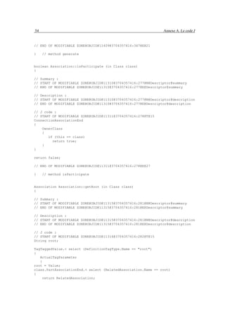 54                                                             Annexe A. Le code J


// END OF MODIFIABLE ZONE@OBJID@11409@3704357416:347@E@21

}    // method generate


boolean Association::isParticipate (in Class class)
{

// Summary :
// START OF MODIFIABLE ZONE@OBJID@11310@3704357416:277@N@Descriptor@summary
// END OF MODIFIABLE ZONE@OBJID@11310@3704357416:277@E@Descriptor@summary

// Description :
// START OF MODIFIABLE ZONE@OBJID@11310@3704357416:277@N@Descriptor@description
// END OF MODIFIABLE ZONE@OBJID@11310@3704357416:277@E@Descriptor@description

// J code :
// START OF MODIFIABLE ZONE@OBJID@11311@3704357416:278@T@15
ConnectionAssociationEnd
{
    OwnerClass
    {
       if (this == class)
         return true;
    }
}

return false;

// END OF MODIFIABLE ZONE@OBJID@11311@3704357416:278@E@27

}    // method isParticipate


Association Association::getRoot (in Class class)
{

// Summary :
// START OF MODIFIABLE ZONE@OBJID@11315@3704357416:281@N@Descriptor@summary
// END OF MODIFIABLE ZONE@OBJID@11315@3704357416:281@E@Descriptor@summary

// Description :
// START OF MODIFIABLE ZONE@OBJID@11315@3704357416:281@N@Descriptor@description
// END OF MODIFIABLE ZONE@OBJID@11315@3704357416:281@E@Descriptor@description

// J code :
// START OF MODIFIABLE ZONE@OBJID@11316@3704357416:282@T@15
String root;

TagTaggedValue.< select (DefinitionTagType.Name == "root")
{
   ActualTagParameter
   {
root = Value;
class.PartAssociationEnd.< select (RelatedAssociation.Name == root)
{
     return RelatedAssociation;
 