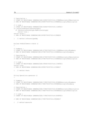 56                                                             Annexe A. Le code J


// Description :
// START OF MODIFIABLE ZONE@OBJID@11048@3704357416:109@N@Descriptor@description
// END OF MODIFIABLE ZONE@OBJID@11048@3704357416:109@E@Descriptor@description

// J code :
// START OF MODIFIABLE ZONE@OBJID@11049@3704357416:110@T@15
if (notVoid(ExtensionStereotype))
  if (ExtensionStereotype.Name=stereotype)
     return true ;
return false ;
// END OF MODIFIABLE ZONE@OBJID@11049@3704357416:110@E@20

}    // method isStereotypedBy


boolean ModelElement::check ()
{

// Summary :
// START OF MODIFIABLE ZONE@OBJID@11079@3704357416:132@N@Descriptor@summary
// END OF MODIFIABLE ZONE@OBJID@11079@3704357416:132@E@Descriptor@summary

// Description :
// START OF MODIFIABLE ZONE@OBJID@11079@3704357416:132@N@Descriptor@description
// END OF MODIFIABLE ZONE@OBJID@11079@3704357416:132@E@Descriptor@description

// J code :
// START OF MODIFIABLE ZONE@OBJID@11080@3704357416:133@T@15
return true;
// END OF MODIFIABLE ZONE@OBJID@11080@3704357416:133@E@17

}    // method check


String Operation::generate ()
{

// Summary :
// START OF MODIFIABLE ZONE@OBJID@11738@3704357416:583@N@Descriptor@summary
// END OF MODIFIABLE ZONE@OBJID@11738@3704357416:583@E@Descriptor@summary

// Description :
// START OF MODIFIABLE ZONE@OBJID@11738@3704357416:583@N@Descriptor@description
// END OF MODIFIABLE ZONE@OBJID@11738@3704357416:583@E@Descriptor@description

// J code :
// START OF MODIFIABLE ZONE@OBJID@11739@3704357416:584@T@15

// END OF MODIFIABLE ZONE@OBJID@11739@3704357416:584@E@17

}    // method generate
 