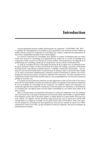 Introduction


    Il existe aujourd’hui plusieurs modèles technologiques de composants : CCM (OMG), EJB, .NET, ...
Le problème de l’hétérogénéité de ces modèles se pose aujourd’hui et une recherche consiste à déﬁnir un
modèle abstrait commun de composants et d’assemblage par contrats, comportant des spéciﬁcations de
haut niveau, indépendantes des plates-formes technologiques.
    Les moyens d’expression de l’assemblage, pour spéciﬁer un système d’information dans son entier,
restent assez pauvres et l’assemblage n’est généralement pas représenté. Le contrat d’assemblage d’un
composant se limite souvent à une interface de services unitaires. Nous proposons ici une approche de la
problématique de l’assemblage, guidée par la conception par vues de systèmes d’information (SI).
    Ce mode de conception favorise le découpage fonctionnel de SI en rapport avec un référentiel d’enti-
tés qui le caractérise. Chaque vue décrit une fonction du système. Par exemple, un système d’information
d’entreprise peut se décomposer en grandes fonctions : comptable, commerciale, décisionnelle, ... Les sys-
tèmes de vues ont été très étudiés dans le monde des bases de données à objets, en particulier dans l’équipe
[1]. Il s’agit ici de structurer modulairement le schéma du système d’information en schémas vues (corres-
pondant aux fonctions du système), d’en gérer la cohérence et les interactions. Une telle conception vise la
traçabilité des besoins fonctionnels (localisés dans les vues correspondantes) et l’évolution du système par
greffage de nouvelles vues.
    Ces qualités sont pour beaucoup communes aux deux approches et l’idée consiste à faire le lien entre la
notion de vues fonctionnelles et la notion de composants métiers et d’appliquer les principes de composition
de vues au problème de l’assemblage de tels composants. Les bénéﬁces espérés sont réciproques. Les
composants apportent leurs propriétés d’autonomie, d’auto-description, de réutilisation et de dynamicité.
La conception par vues apporte quant à elle des règles d’assemblage de vues métiers pour former un SI
dans son entier.
    Dans un premier temps nous présentons, brièvement, les notions de composants et de vues, position-
nons notre travail dans ce paysage et introduisons les notions de modèle, méta-modèle et l’approche MDA.
Nous détaillons ensuite, dans le deuxième chapitre, le modèle abstrait et le méta-modèle virtuel que nous
avons réalisés. Les chapitres suivants présentent respectivement leur mise en œuvre par le proﬁl UML
correspondant et le ciblage de l’exemple vers les plates-formes EJB et CCM (IDL3). Enﬁn, nous discu-
tons des perspectives d’évolutions de notre approche que nous pouvons attendre du travail sur le MDA,
notamment la version 2.0 d’UML, qui doit introduire la notion de composant, ainsi que les techniques de
transformation de modèles.




                                                     5
 