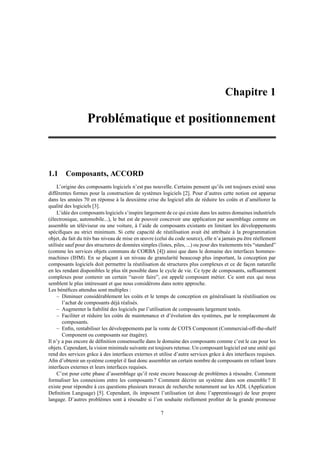 Chapitre 1

                   Problématique et positionnement



1.1 Composants, ACCORD
     L’origine des composants logiciels n’est pas nouvelle. Certains pensent qu’ils ont toujours existé sous
différentes formes pour la construction de systèmes logiciels [2]. Pour d’autres cette notion est apparue
dans les années 70 en réponse à la deuxième crise du logiciel aﬁn de réduire les coûts et d’améliorer la
qualité des logiciels [3].
     L’idée des composants logiciels s’inspire largement de ce qui existe dans les autres domaines industriels
(électronique, automobile...), le but est de pouvoir concevoir une application par assemblage comme on
assemble un téléviseur ou une voiture, à l’aide de composants existants en limitant les développements
spéciﬁques au strict minimum. Si cette capacité de réutilisation avait été attribuée à la programmation
objet, du fait du très bas niveau de mise en œuvre (celui du code source), elle n’a jamais pu être réellement
utilisée sauf pour des structures de données simples (listes, piles, ...) ou pour des traitements très “standard”
(comme les services objets communs de CORBA [4]) ainsi que dans le domaine des interfaces hommes-
machines (IHM). En se plaçant à un niveau de granularité beaucoup plus important, la conception par
composants logiciels doit permettre la réutilisation de structures plus complexes et ce de façon naturelle
en les rendant disponibles le plus tôt possible dans le cycle de vie. Ce type de composants, sufﬁsamment
complexes pour contenir un certain “savoir faire”, est appelé composant métier. Ce sont eux qui nous
semblent le plus intéressant et que nous considérons dans notre approche.
Les bénéﬁces attendus sont multiples :
     – Diminuer considérablement les coûts et le temps de conception en généralisant la réutilisation ou
        l’achat de composants déjà réalisés.
     – Augmenter la ﬁabilité des logiciels par l’utilisation de composants largement testés.
     – Faciliter et réduire les coûts de maintenance et d’évolution des systèmes, par le remplacement de
        composants.
     – Enﬁn, rentabiliser les développements par la vente de COTS Component (Commercial-off-the-shelf
        Component ou composants sur étagère).
Il n’y a pas encore de déﬁnition consensuelle dans le domaine des composants comme c’est le cas pour les
objets. Cependant, la vision minimale suivante est toujours retenue. Un composant logiciel est une unité qui
rend des services grâce à des interfaces externes et utilise d’autre services grâce à des interfaces requises.
Aﬁn d’obtenir un système complet il faut donc assembler un certain nombre de composants en reliant leurs
interfaces externes et leurs interfaces requises.
     C’est pour cette phase d’assemblage qu’il reste encore beaucoup de problèmes à résoudre. Comment
formaliser les connexions entre les composants ? Comment décrire un système dans son ensemble ? Il
existe pour répondre à ces questions plusieurs travaux de recherche notamment sur les ADL (Application
Deﬁnition Language) [5]. Cependant, ils imposent l’utilisation (et donc l’apprentissage) de leur propre
langage. D’autres problèmes sont à résoudre si l’on souhaite réellement proﬁter de la grande promesse

                                                       7
 