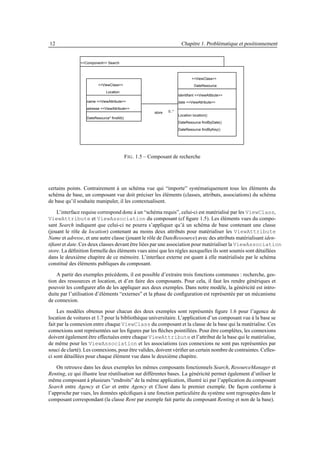 12                                                                       Chapitre 1. Problématique et positionnement


               <<Component>> Search



                                                                                <<ViewClass>>
                         <<ViewClass>>                                            DateResource
                             Location
                                                                        identifiant <<ViewAttibute>>
                  name <<ViewAttribute>>                                date <<ViewAttribute>>
                  adresse <<ViewAttribute>>
                                                         store   0..*
                                                                        Location location()
                  DateResource* findAll()
                                                                        DateResource findByDate()
                                                                        DateResource findByKey()




                                            F IG . 1.5 – Composant de recherche




certains points. Contrairement à un schéma vue qui “importe” systématiquement tous les éléments du
schéma de base, un composant vue doit préciser les éléments (classes, attributs, associations) du schéma
de base qu’il souhaite manipuler, il les contextualisent.

    L’interface requise correspond donc à un “schéma requis”, celui-ci est matérialisé par les ViewClass,
ViewAttribute et ViewAssociation du composant (cf ﬁgure 1.5). Les éléments vues du compo-
sant Search indiquent que celui-ci ne pourra s’appliquer qu’à un schéma de base contenant une classe
(jouant le rôle de location) contenant au moins deux attributs pour matérialiser les ViewAttribute
Name et adresse, et une autre classe (jouant le rôle de DateRessource) avec des attributs matérialisant iden-
tiﬁant et date. Ces deux classes devant être liées par une association pour matérialiser la ViewAssociation
store. La déﬁnition formelle des éléments vues ainsi que les règles auxquelles ils sont soumis sont détaillées
dans le deuxième chapitre de ce mémoire. L’interface externe est quant à elle matérialisée par le schéma
constitué des éléments publiques du composant.

    A partir des exemples précédents, il est possible d’extraire trois fonctions communes : recherche, ges-
tion des ressources et location, et d’en faire des composants. Pour cela, il faut les rendre génériques et
pouvoir les conﬁgurer aﬁn de les appliquer aux deux exemples. Dans notre modèle, la généricité est intro-
duite par l’utilisation d’éléments “externes” et la phase de conﬁguration est représentée par un mécanisme
de connexion.

     Les modèles obtenus pour chacun des deux exemples sont représentés ﬁgure 1.6 pour l’agence de
location de voitures et 1.7 pour la bibliothèque universitaire. L’application d’un composant vue à la base se
fait par la connexion entre chaque ViewClass du composant et la classe de la base qui la matérialise. Ces
connexions sont représentées sur les ﬁgures par les ﬂèches pointillées. Pour être complètes, les connexions
doivent également être effectuées entre chaque ViewAttribute et l’attribut de la base qui le matérialise,
de même pour les ViewAssociation et les associations (ces connexions ne sont pas représentées par
souci de clarté). Les connexions, pour être valides, doivent vériﬁer un certain nombre de contraintes. Celles-
ci sont détaillées pour chaque élément vue dans le deuxième chapitre.

    On retrouve dans les deux exemples les mêmes composants fonctionnels Search, ResourceManager et
Renting, ce qui illustre leur réutilisation sur différentes bases. La généricité permet également d’utiliser le
même composant à plusieurs “endroits” de la même application, illustré ici par l’application du composant
Search entre Agency et Car et entre Agency et Client dans le premier exemple. De façon conforme à
l’approche par vues, les données spéciﬁques à une fonction particulière du système sont regroupées dans le
composant correspondant (la classe Rent par exemple fait partie du composant Renting et non de la base).
 