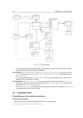 18                                                                                                                                                         Chapitre 2. Le modèle abstrait

     Component                                                      Package (from UML)


                   0..*


                                                   +viewOf                                                                              AssociationEnd (from UML)

                                                                                  0..*                                                  isNavigable
                                                                                                                                   *                                              Association (from UML)
                                                                                                                                        ordering
                                                                   Classifier (from UML)
                                                                                                                                                                    +connection
                                                                                                                                        aggreagation
                                                                                            +participant           +association
                                                                                                                                        targetScope
                                                                                                                                                                    2..*
                                                                                             *                                     *    multiplicity

                                                                                                                                        changeability
                                                                                           +specification      +specifedEnd
                                                                                                                                        visibility                                                    +root
                                                                                             0..1
                                                                                                                                                                                               0..*

                                                                                                            0..*
                                                                                            +owner                                                                                     ViewAssociation
                                                                          +type                +feature
                                                                                                                     Feature (from UML)

                                                                                                                   ownerScope
     ViewClass                         Class (from UML)
                 0..*                                                                                              visibility
                                    isActive
                          +viewOf




                                                                                                                                  connection
                                                                                    0..*                                                        +root
                                                                                                                                       0..*
                                                     StructuralFeature (from UML)
                                                                                                                         ExternalFeature
                                                    multiplicity

                                                    changeability

                                                    targetScope




                                                                                                                   ExternalStructuralFeature


                                                             Attribute (from UML)

                                                          initialValue




                                                                                                                                ViewAttribute




                                                                         F IG . 2.1 – Le méta-modèle

     Ce sont les éléments de base de notre modèle, qui permettent “d’importer” des données de l’exterieur
     et qui permettent ainsi la conception du composant.
ViewAttribute Un ViewAttribute est un ExternalStructuralFeature dont le lien racine
     (root) ne peut porter que sur un Attribute. Un ViewAttribute ne peut appartenir qu’à
     une ViewClass.
     C’est le seul élément de type ExternalFeature qui ne soit pas abstrait, donc le seul à pouvoir
     apparaître dans un modèle de conception.
ViewAssociation Une ViewAssociation est une spécialisation de la méta-classe UML Association.
     Une instance de celle-ci permet de contextualiser une Association du Package auquel s’ap-
     plique (par le lien viewOf) le Component.
     Une ViewAssociation est utilisée dans un composant pour “imposer” et manipuler l’Association
     conrrespondante entre les classes de la base.


2.3 Contraintes OCL
ExternalFeature et ExternalStructuralFeature
Contraintes de conception
     [1] La racine d’un ExternalStructuralFeature doit être un StructuralFeature.
self.root.oclIsKindOf(StructuralFeature);
 
