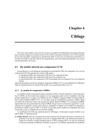 Chapitre 4

                                                                                      Ciblage


    Pour tester notre modèle, nous avons mis en œuvre l’exemple de la bibliothèque universitaire présentée
dans le premier chapitre sur les plates-formes CCM et EJB. La première réalisation (vers CCM) ne produit
pas de code éxecutable, uniquement les spéciﬁcations (IDL 3) mais elle est entièrement automatisée. La
seconde (vers EJB) n’a pas fait l’objet d’une automatisation, mais a été entiérement spéciﬁée. Les sections
suivantes présentent ces travaux.


4.1 Du modèle abstrait aux composants CCM
    Nous proposons ici une génération automatique des descriptions UML des composants vues vers des
composants CCM. Plus précisément, l’atelier UML génère :
    – La spéciﬁcation IDL3 des composants CCM issus d’un composant de base.
    – La spéciﬁcation IDL3 des composants CCM issus d’un composant vue.
    – La spéciﬁcation IDL3 des composants CCM d’assemblage entre un composant vue et un composant
      de base.
Après une description succinte du modèle de composants CORBA (cf 4.1.1), nous détaillons les différentes
règles de transformation d’un schéma UML proﬁlé vers la spéciﬁcation IDL3 (cf 4.1.2).


4.1.1 Le modèle de composants CORBA
    Les modèles à objets ont progressivement montré leurs limites. Certains industriels, comme Microsoft,
Sun et l’OMG, ont fait évoluer leurs modèles vers les composants, dans le but de simpliﬁer le dévelop-
pement d’applications. La réponse de l’OMG [16] est le "CORBA Component Model" (CCM) modèle de
base du futur standard CORBA 3 [17, 18, 19]. Dans un but de compatibilité ascendante, l’OMG a déﬁni
son modèle de composants comme une extension du modèle objet de CORBA 2. Les composants CORBA
représentent donc une spécialisation des objets CORBA tels que nous les connaissons aujourd’hui. La spé-
ciﬁcation de ce standard n’est pas encore achevée ; cependant, le chapitre sur le modèle de composants a
été ﬁnalisé à l’OMG en janvier 2002. C’est donc l’un des plus jeunes modèles de composants mais aussi
l’un des plus riches en comparaison avec d’autres modèles.
    La spéciﬁcation du CCM, qui représente plus de 1000 pages, est découpée en quatre modèles et un
méta-modèle. Ce document décrit :
Le modèle abstrait offre aux concepteurs le moyen d’exprimer les interfaces (fournies et utilisées) et les
     propriétés d’un type de composant. Pour cela, le langage OMG IDL a été étendu pour prendre en
     compte les nouveaux concepts introduits dans le CCM (le langage IDL3). Un type de composant
     (component) regroupe la déﬁnition d’attributs et de ports. Les attributs représentent les propriétés

                                                    25
 