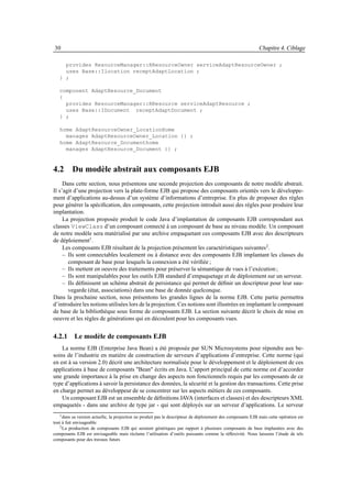 30                                                                                                           Chapitre 4. Ciblage

     provides ResourceManager::RResourceOwner serviceAdaptResourceOwner ;
     uses Base::Ilocation receptAdaptLocation ;
   } ;

   component AdaptResource_Document
   {
     provides ResourceManager::RResource serviceAdaptResource ;
     uses Base::IDocument receptAdaptDocument ;
   } ;

   home AdaptResourceOwner_LocationHome
     manages AdaptResourceOwner_Location {} ;
   home AdaptResource_Documenthome
     manages AdaptResource_Document {} ;



4.2 Du modèle abstrait aux composants EJB
     Dans cette section, nous présentons une seconde projection des composants de notre modèle abstrait.
Il s’agit d’une projection vers la plate-forme EJB qui propose des composants orientés vers le développe-
ment d’applications au-dessus d’un système d’informations d’entreprise. En plus de proposer des règles
pour générer la spéciﬁcation, des composants, cette projection introduit aussi des règles pour produire leur
implantation.
     La projection proposée produit le code Java d’implantation de composants EJB correspondant aux
classes ViewClass d’un composant connecté à un composant de base au niveau modèle. Un composant
de notre modèle sera matérialisé par une archive empaquetant ces composants EJB avec des descripteurs
de déploiement1.
     Les composants EJB résultant de la projection présentent les caractéristiques suivantes 2 .
     – Ils sont connectables localement ou à distance avec des composants EJB implantant les classes du
       composant de base pour lesquels la connexion a été vériﬁée ;
     – Ils mettent en oeuvre des traitements pour préserver la sémantique de vues à l’exécution ;
     – Ils sont manipulables pour les outils EJB standard d’empaquetage et de déploiement sur un serveur.
     – Ils déﬁnissent un schéma abstrait de persistance qui permet de déﬁnir un descripteur pour leur sau-
       vegarde (état, associations) dans une base de donnée quelconque.
Dans la prochaine section, nous présentons les grandes lignes de la norme EJB. Cette partie permettra
d’introduire les notions utilisées lors de la projection. Ces notions sont illustrées en implantant le composant
de base de la bibliothèque sous forme de composants EJB. La section suivante décrit le choix de mise en
oeuvre et les règles de générations qui en découlent pour les composants vues.


4.2.1 Le modèle de composants EJB
    La norme EJB (Enterprise Java Bean) a été proposée par SUN Microsystems pour répondre aux be-
soins de l’industrie en matière de construction de serveurs d’applications d’entreprise. Cette norme (qui
en est à sa version 2.0) décrit une architecture normalisée pour le développement et le déploiement de ces
applications à base de composants "Bean" écrits en Java. L’apport principal de cette norme est d’accorder
une grande importance à la prise en change des aspects non fonctionnels requis par les composants de ce
type d’applications à savoir la persistance des données, la sécurité et la gestion des transactions. Cette prise
en charge permet au développeur de se concentrer sur les aspects métiers de ces composants.
    Un composant EJB est un ensemble de déﬁnitions JAVA (interfaces et classes) et des descripteurs XML
empaquetés - dans une archive de type jar - qui sont déployés sur un serveur d’applications. Le serveur
   1 dans sa version actuelle, la projection ne produit pas le descripteur de déploiement des composants EJB mais cette opération est

tout à fait envisageable
   2 La production de composants EJB qui seraient génériques par rapport à plusieurs composants de base implantées avec des

composants EJB est envisageable mais réclame l’utilisation d’outils puissants comme la réﬂexivité. Nous laissons l’étude de tels
composants pour des travaux futurs
 