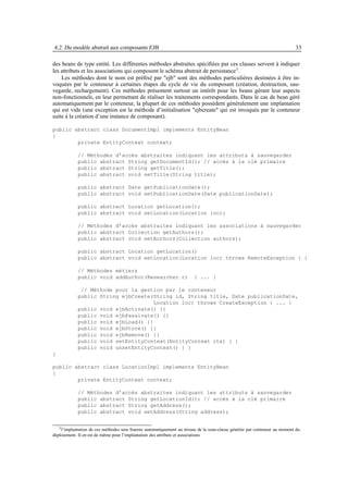 4.2. Du modèle abstrait aux composants EJB                                                                                  33

des beans de type entité. Les différentes méthodes abstraites spéciﬁées par ces classes servent à indiquer
les attributs et les associations qui composent le schéma abstrait de persistance 3 .
    Les méthodes dont le nom est préﬁxé par "ejb" sont des méthodes particulières destinées à être in-
voquées par le conteneur à certaines étapes du cycle de vie du composant (création, destruction, sau-
vegarde, rechargement). Ces méthodes présentent surtout un intérêt pour les beans gérant leur aspects
non-fonctionnels, en leur permettant de réaliser les traitements correspondants. Dans le cas de bean géré
automatiquement par le conteneur, la plupart de ces méthodes possèdent généralement une implantation
qui est vide (une exception est la méthode d’initialisation "ejbcreate" qui est invoquée par le conteneur
suite à la création d’une instance de composant).

public abstract class DocumentImpl implements EntityBean
{
        private EntityContext context;

            // Méthodes d’accès abstraites indiquant les attributs à sauvegarder
            public abstract String getDocumentId(); // accès à la clé primaire
            public abstract String getTitle();
            public abstract void setTitle(String title);

            public abstract Date getPublicationDate();
            public abstract void setPublicationDate(Date publicationDate);

            public abstract Location getLocation();
            public abstract void setLocation(Location loc);

            // Méthodes d’accès abstraites indiquant les associations à sauvegarder
            public abstract Collection getAuthors();
            public abstract void setAuthors(Collection authors);

            public abstract Location getLocation()
            public abstract void setLocation(Location loc) throws RemoteException { }

            // Méthodes métiers
            public void addAuthor(Researcher r)                         { ... }

             // Méthode pour la gestion par le conteneur
            public String ejbCreate(String id, String title, Date publicationDate,
                                     Location loc) throws CreateException { ... }
            public void ejbActivate() {}
            public void ejbPassivate() {}
            public void ejbLoad() {}
            public void ejbStore() {}
            public void ejbRemove() {}
            public void setEntityContext(EntityContext ctx) { }
            public void unsetEntityContext() { }
}

public abstract class LocationImpl implements EntityBean
{
        private EntityContext context;

            // Méthodes d’accès abstraites indiquant les attributs à sauvegarder
            public abstract String getLocationId(); // accès à la clé primaire
            public abstract String getAddress();
            public abstract void setAddress(String address);


   3 l’implantation de ces méthodes sera fournie automatiquement au niveau de la sous-classe générée par conteneur au moment du

déploiement. Il en est de même pour l’implantation des attributs et associations
 