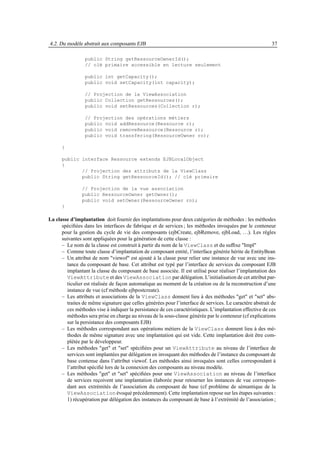 4.2. Du modèle abstrait aux composants EJB                                                                37

                 public String getRessourceOwnerId();
                 // clé primaire accessible en lecture seulement

                 public int getCapacity();
                 public void setCapacity(int capacity);

                 // Projection de la ViewAssociation
                 public Collection getRessources();
                 public void setRessources(Collection r);

                 // Projection des opérations métiers
                 public void addRessource(Ressource r);
                 public void removeRessource(Ressource r);
                 public void transfering(RessourceOwner ro);

      }

      public interface Ressource extends EJBLocalObject
      {
             // Projection des attributs de la ViewClass
             public String getRessourceId(); // clé primaire

               // Projection de la vue association
               public RessourceOwner getOwner();
               public void setOwner(RessourceOwner ro);
      }

La classe d’implantation doit fournir des implantations pour deux catégories de méthodes : les méthodes
      spéciﬁées dans les interfaces de fabrique et de services ; les méthodes invoquées par le conteneur
      pour la gestion du cycle de vie des composants (ejbCreate, ejbRemove, ejbLoad, . . .). Les règles
      suivantes sont appliquées pour la génération de cette classe :
      – Le nom de la classe est construit à partir du nom de la ViewClass et du sufﬁxe "Impl"
      – Comme toute classe d’implantation de composant entité, l’interface générée hérite de EntityBean
      – Un attribut de nom "viewof" est ajouté à la classe pour relier une instance de vue avec une ins-
        tance du composant de base. Cet attribut est typé par l’interface de services du composant EJB
        implantant la classe du composant de base associée. Il est utilisé pour réaliser l’implantation des
        ViewAttribute et des ViewAssociation par délégation. L’initialisation de cet attribut par-
        ticulier est réalisée de façon automatique au moment de la création ou de la reconstruction d’une
        instance de vue (cf méthode ejbpostcreate).
      – Les attributs et associations de la ViewClass donnent lieu à des méthodes "get" et "set" abs-
        traites de même signature que celles générées pour l’interface de services. Le caractère abstrait de
        ces méthodes vise à indiquer la persistance de ces caractéristiques. L’implantation effective de ces
        méthodes sera prise en charge au niveau de la sous-classe générée par le conteneur (cf explications
        sur la persistance des composants EJB)
      – Les méthodes correspondant aux opérations métiers de la ViewClass donnent lieu à des mé-
        thodes de même signature avec une implantation qui est vide. Cette implantation doit être com-
        plétée par le développeur.
      – Les méthodes "get" et "set" spéciﬁées pour un ViewAttribute au niveau de l’interface de
        services sont implantées par délégation en invoquant des méthodes de l’instance du composant de
        base contenue dans l’attribut viewof. Les méthodes ainsi invoquées sont celles correspondant à
        l’attribut spéciﬁé lors de la connexion des composants au niveau modèle.
      – Les méthodes "get" et "set" spéciﬁées pour une ViewAssociation au niveau de l’interface
        de services reçoivent une implantation élaborée pour retourner les instances de vue correspon-
        dant aux extrémités de l’association du composant de base (cf problème de sémantique de la
        ViewAssociation évoqué précédemment). Cette implantation repose sur les étapes suivantes :
        1) récupération par délégation des instances du composant de base à l’extrémité de l’association ;
 