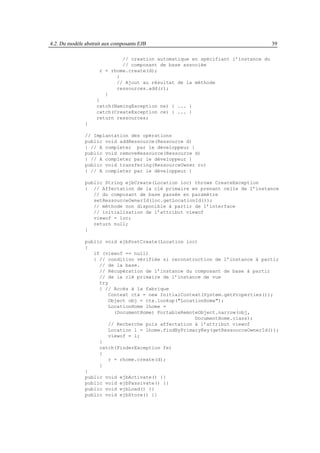4.2. Du modèle abstrait aux composants EJB                                         39

                             // creation automatique en spécifiant l’instance du
                             // composant de base associée
                     r = rhome.create(d);
                           }
                           // Ajout au résultat de la méthode
                           ressources.add(r);
                       }
                    }
                    catch(NamingException ne) { ... }
                    catch(CreateException ce) { ... }
                    return ressources;
               }

               // Implantation des opérations
               public void addRessource(Ressource d)
               { // A completer par le développeur }
               public void removeRessource(Ressource d)
               { // A completer par le développeur }
               public void transfering(RessourceOwner ro)
               { // A completer par le développeur }

               public String ejbCreate(Location loc) throws CreateException
               { // Affectation de la clé primaire en prenant celle de l’instance
                  // du composant de base passée en paramètre
                  setRessourceOwnerId(loc.getLocationId());
                  // méthode non disponible à partir de l’interface
                  // initialisation de l’attribut viewof
                  viewof = loc;
                  return null;
               }

               public void ejbPostCreate(Location loc)
               {
                  if (viewof == null)
                  { // condition vérifiée si reconstruction de l’instance à partir
                    // de la base.
                    // Récupération de l’instance du composant de base à partir
                    // de la clé primaire de l’instance de vue
                    try
                    { // Accès à la fabrique
                        Context ctx = new InitialContext(System.getProperties());
                        Object obj = ctx.lookup("LocationHome");
                        LocationHome lhome =
                          (DocumentHome) PortableRemoteObject.narrow(obj,
                                                      DocumentHome.class);
                        // Recherche puis affectation à l’attribut viewof
                        Location l = lhome.findByPrimaryKey(getRessourceOwnerId());
                        viewof = l;
                    }
                    catch(FinderException fe)
                    {
                        r = rhome.create(d);
                    }
               }
               public void ejbActivate() {}
               public void ejbPassivate() {}
               public void ejbLoad() {}
               public void ejbStore() {}
 