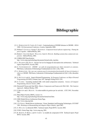 Bibliographie


 [1] L. D EBRAUWER O. C ARON, B. C ARRÉ. Contextualization of OODB Schemas in CROME. DEXA
     2000, 11th International Conference, London, Septembre 2000.
 [2] William T. C OUNCILL George T. H EINEMAN. Component-based software engineering : Putting the
     pieces together. AddisonWesley, 2001.
 [3] Robert C. S EACORD Kurt C. WALLNAU, Scott A. H ISSAM. Building systems from commercial com-
     ponents. AddisonWesley, 2002.
 [4] CORBA/IIOP Speciﬁcation,
     http ://www.omg.org/technology/documents/formal/corba_iiop.htm.
 [5] L. D UCHIEN J.M. S OUCÉ. Etat de l’art sur les langages de description des architectures. Technical
     report, Projet RNTL Accord, 2002.
 [6] G. VANWORMHOUDT. CROME : un cadre de programmation par objets structurés en contextes.
     PhD thesis, Laboratoire d’Informatique Fondamentale de Lille I, Lille, 1999.
 [7] L. D EBRAUWER. Des vues aux contextes pour la structuration fonctionnelle de bases de données à
     objets en CROME. PhD thesis, Laboratoire d’Informatique Fondamentale de Lille I, Lille, décembre
     1998.
 [8] G. K ICZALES and al. Aspect-Oriented Programming. In European Conference on Object-Oriented
     Programming (ECOOP), Finland, June 1997. Springer-Verlag LNCS 1241.
 [9] S. C LARKE. Extending standard UML with model composition semantics. Science of Computer
     Programming, Elsevier Science, 2002.
[10] Desmond D’Souza and Alan Wills. Objects, Components and Frameworks With UML : The Catalysis
     Approach. Addison-Wesley, 1999.
[11] E B RETON and J. B ÉZIVIN. Un méta-modèle de gestion par les activités. CITE’2001, November
     2001.
[12] Meta-Object Facility (MOF), version 1.4,
     http ://www.omg.org/technology/documents/formal/mof.htm.
[13] OMG Model-Driven Architecture Home Page,
     http ://www.omg.org/mda.
[14] J. D. P OOLE. Model-Driven Architecture : Vision, Standards And Emerging Technologies. ECCOOP
     2001, Workshop on Metamodeling and Adaptive Object Models, April 2001.
[15] A. M ULLER. La démarche MDA. Technical report, Projet RNTL Accord, 2002.
[16] O.M.G. Home Page, http ://www.omg.org, 2001.
[17] R. M ARVIE, P. M ERLE, and O. C ARON. Le modèle de composants CCM. Technical report, Projet
     RNTL Accord, 2002.

                                                  43
 