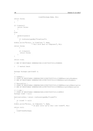 46                                                             Annexe A. Le code J

                                viewOfPackage.Name, NL);
return false;
    }
}

if (!check())
    return false;
    }
}
else
{
    getAllClasses()
    {
      if (isStereotypedBy("ViewClass"))
      {
StdOut.write("Erreur, la ViewClass ", Name,
                     " doit etre dans un Component", NL);
return false;
      }

         if (!check())
          return false;
     }
}

return true;

// END OF MODIFIABLE ZONE@OBJID@11212@3704357416:200@E@66

}    // method check


Package Package::getViewOf ()
{

// Summary :
// START OF MODIFIABLE ZONE@OBJID@11229@3704357416:215@N@Descriptor@summary
// END OF MODIFIABLE ZONE@OBJID@11229@3704357416:215@E@Descriptor@summary

// Description :
// START OF MODIFIABLE ZONE@OBJID@11229@3704357416:215@N@Descriptor@description
// END OF MODIFIABLE ZONE@OBJID@11229@3704357416:215@E@Descriptor@description

// J code :
// START OF MODIFIABLE ZONE@OBJID@11230@3704357416:216@T@15
Package viewP = null;

DestinationUse.< select (isStereotypedBy("viewOf"))
{
   if (viewP != null)
   {
StdOut.write("Erreur, le Component ", Name,
                     " ne peut avoir qu’un seul lien viewOf", NL);
return null;
   }
   viewP=UsedPackage;
}
 