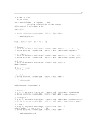 47

if (viewP != null)
   return viewP;

StdOut.write("Erreur, le Component ", Name,
             " doit etre connectée par un lien viewOf");
StdOut.write(" à un Package ", NL);

return null;

// END OF MODIFIABLE ZONE@OBJID@11230@3704357416:216@E@38

}   // method getViewOf


boolean Package::isIn (in Class class)
{

// Summary :
// START OF MODIFIABLE ZONE@OBJID@11238@3704357416:222@N@Descriptor@summary
// END OF MODIFIABLE ZONE@OBJID@11238@3704357416:222@E@Descriptor@summary

// Description :
// START OF MODIFIABLE ZONE@OBJID@11238@3704357416:222@N@Descriptor@description
// END OF MODIFIABLE ZONE@OBJID@11238@3704357416:222@E@Descriptor@description

// J code :
// START OF MODIFIABLE ZONE@OBJID@11239@3704357416:223@T@15
getAllClasses()
{
if (this == class)
  return true;
}

return false;
// END OF MODIFIABLE ZONE@OBJID@11239@3704357416:223@E@23

}   // method isIn


String Package::preGenerate ()
{

// Summary :
// START OF MODIFIABLE ZONE@OBJID@11376@3704357416:322@N@Descriptor@summary
// END OF MODIFIABLE ZONE@OBJID@11376@3704357416:322@E@Descriptor@summary

// Description :
// START OF MODIFIABLE ZONE@OBJID@11376@3704357416:322@N@Descriptor@description
// END OF MODIFIABLE ZONE@OBJID@11376@3704357416:322@E@Descriptor@description

// J code :
// START OF MODIFIABLE ZONE@OBJID@11377@3704357416:323@T@15
return "module " + Name + NL + "{" + NL;
// END OF MODIFIABLE ZONE@OBJID@11377@3704357416:323@E@17

}   // method preGenerate
 
