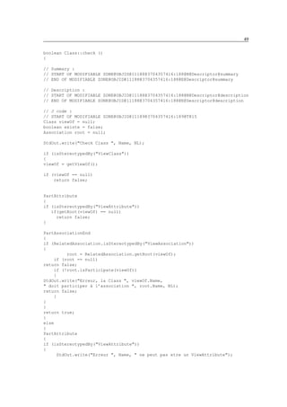 49

boolean Class::check ()
{

// Summary :
// START OF MODIFIABLE ZONE@OBJID@11188@3704357416:188@N@Descriptor@summary
// END OF MODIFIABLE ZONE@OBJID@11188@3704357416:188@E@Descriptor@summary

// Description :
// START OF MODIFIABLE ZONE@OBJID@11188@3704357416:188@N@Descriptor@description
// END OF MODIFIABLE ZONE@OBJID@11188@3704357416:188@E@Descriptor@description

// J code :
// START OF MODIFIABLE ZONE@OBJID@11189@3704357416:189@T@15
Class viewOf = null;
boolean existe = false;
Association root = null;

StdOut.write("Check Class ", Name, NL);

if (isStereotypedBy("ViewClass"))
{
viewOf = getViewOf();

if (viewOf == null)
    return false;


PartAttribute
{
if (isStereotypedBy("ViewAttribute"))
   if(getRoot(viewOf) == null)
     return false;
}

PartAssociationEnd
{
if (RelatedAssociation.isStereotypedBy("ViewAssociation"))
{
          root = RelatedAssociation.getRoot(viewOf);
    if (root == null)
return false;
    if (!root.isParticipate(viewOf))
    {
StdOut.write("Erreur, la Class ", viewOf.Name,
" doit participer à l’association ", root.Name, NL);
return false;
    }
}
}
return true;
}
else
{
PartAttribute
{
if (isStereotypedBy("ViewAttribute"))
{
      StdOut.write("Erreur ", Name, " ne peut pas etre un ViewAttribute");
 