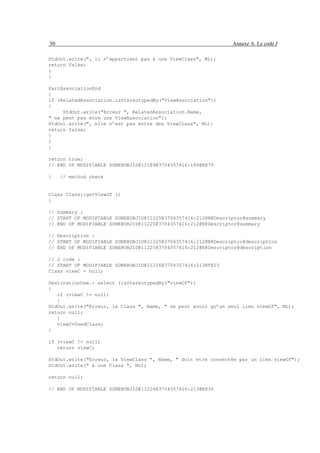 50                                                             Annexe A. Le code J

StdOut.write(", il n’appartient pas à une ViewClass", NL);
return false;
}
}

PartAssociationEnd
{
if (RelatedAssociation.isStereotypedBy("ViewAssociation"))
{
     StdOut.write("Erreur ", RelatedAssociation.Name,
" ne peut pas etre une ViewAssociation");
StdOut.write(", elle n’est pas entre des ViewClass", NL);
return false;
}
}
}

return true;
// END OF MODIFIABLE ZONE@OBJID@11189@3704357416:189@E@79

}    // method check


Class Class::getViewOf ()
{

// Summary :
// START OF MODIFIABLE ZONE@OBJID@11225@3704357416:212@N@Descriptor@summary
// END OF MODIFIABLE ZONE@OBJID@11225@3704357416:212@E@Descriptor@summary

// Description :
// START OF MODIFIABLE ZONE@OBJID@11225@3704357416:212@N@Descriptor@description
// END OF MODIFIABLE ZONE@OBJID@11225@3704357416:212@E@Descriptor@description

// J code :
// START OF MODIFIABLE ZONE@OBJID@11226@3704357416:213@T@15
Class viewC = null;

DestinationUse.< select (isStereotypedBy("viewOf"))
{
   if (viewC != null)
   {
StdOut.write("Erreur, la Class ", Name, " ne peut avoir qu’un seul lien viewOf", NL);
return null;
   }
   viewC=UsedClass;
}

if (viewC != null)
   return viewC;

StdOut.write("Erreur, la ViewClass ", Name, " doit etre connectée par un lien viewOf");
StdOut.write(" à une Class ", NL);

return null;

// END OF MODIFIABLE ZONE@OBJID@11226@3704357416:213@E@36
 