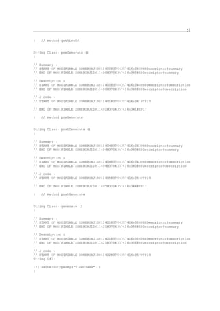 51

}   // method getViewOf


String Class::preGenerate ()
{

// Summary :
// START OF MODIFIABLE ZONE@OBJID@11400@3704357416:340@N@Descriptor@summary
// END OF MODIFIABLE ZONE@OBJID@11400@3704357416:340@E@Descriptor@summary

// Description :
// START OF MODIFIABLE ZONE@OBJID@11400@3704357416:340@N@Descriptor@description
// END OF MODIFIABLE ZONE@OBJID@11400@3704357416:340@E@Descriptor@description

// J code :
// START OF MODIFIABLE ZONE@OBJID@11401@3704357416:341@T@15

// END OF MODIFIABLE ZONE@OBJID@11401@3704357416:341@E@17

}   // method preGenerate


String Class::postGenerate ()
{

// Summary :
// START OF MODIFIABLE ZONE@OBJID@11404@3704357416:343@N@Descriptor@summary
// END OF MODIFIABLE ZONE@OBJID@11404@3704357416:343@E@Descriptor@summary

// Description :
// START OF MODIFIABLE ZONE@OBJID@11404@3704357416:343@N@Descriptor@description
// END OF MODIFIABLE ZONE@OBJID@11404@3704357416:343@E@Descriptor@description

// J code :
// START OF MODIFIABLE ZONE@OBJID@11405@3704357416:344@T@15

// END OF MODIFIABLE ZONE@OBJID@11405@3704357416:344@E@17

}   // method postGenerate


String Class::generate ()
{

// Summary :
// START OF MODIFIABLE ZONE@OBJID@11421@3704357416:356@N@Descriptor@summary
// END OF MODIFIABLE ZONE@OBJID@11421@3704357416:356@E@Descriptor@summary

// Description :
// START OF MODIFIABLE ZONE@OBJID@11421@3704357416:356@N@Descriptor@description
// END OF MODIFIABLE ZONE@OBJID@11421@3704357416:356@E@Descriptor@description

// J code :
// START OF MODIFIABLE ZONE@OBJID@11422@3704357416:357@T@15
String idl;

if( isStereotypedBy("ViewClass") )
{
 