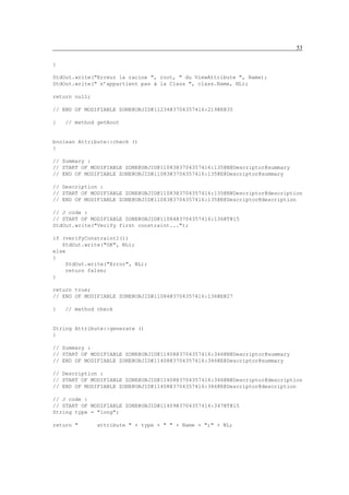 53

}

StdOut.write("Erreur la racine ", root, " du ViewAttribute ", Name);
StdOut.write(" n’appartient pas à la Class ", class.Name, NL);

return null;

// END OF MODIFIABLE ZONE@OBJID@11234@3704357416:219@E@35

}   // method getRoot


boolean Attribute::check ()
{

// Summary :
// START OF MODIFIABLE ZONE@OBJID@11083@3704357416:135@N@Descriptor@summary
// END OF MODIFIABLE ZONE@OBJID@11083@3704357416:135@E@Descriptor@summary

// Description :
// START OF MODIFIABLE ZONE@OBJID@11083@3704357416:135@N@Descriptor@description
// END OF MODIFIABLE ZONE@OBJID@11083@3704357416:135@E@Descriptor@description

// J code :
// START OF MODIFIABLE ZONE@OBJID@11084@3704357416:136@T@15
StdOut.write("Verify first constraint...");

if (verifyConstraint1())
   StdOut.write("OK", NL);
else
{
    StdOut.write("Error", NL);
    return false;
}

return true;
// END OF MODIFIABLE ZONE@OBJID@11084@3704357416:136@E@27

}   // method check


String Attribute::generate ()
{

// Summary :
// START OF MODIFIABLE ZONE@OBJID@11408@3704357416:346@N@Descriptor@summary
// END OF MODIFIABLE ZONE@OBJID@11408@3704357416:346@E@Descriptor@summary

// Description :
// START OF MODIFIABLE ZONE@OBJID@11408@3704357416:346@N@Descriptor@description
// END OF MODIFIABLE ZONE@OBJID@11408@3704357416:346@E@Descriptor@description

// J code :
// START OF MODIFIABLE ZONE@OBJID@11409@3704357416:347@T@15
String type = "long";

return "       attribute " + type + " " + Name + ";" + NL;
 