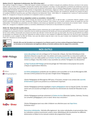 Les ﬁches pédagogiques produites par nos éditeurs sont accessibles sur le site de Messageries ADP,
tant dans la ﬁche produit du livre que dans l’Onglet Ac on Pédagogique.
L’Ac on Pédagogique de Messageries ADP peut, à l’occasion, envoyer à ses contacts des courriels
d’informa ons quant à ses produits ou un évènement important.
L’Ac on Pédagogique par cipe à quelques congrès pédagogiques tout au long de l’année. Ces évène-
ments sont une occasion privilégiée de rencontrer les intervenants du monde de l’Éduca on ou du
livre.
L’Ac on Pédagogique peut vous aider à élaborer vos sélec ons pour vos Expo-livres.
Contactez-nous !
L’Ac on Pédagogique par cipe ac vement à 4 Salons du livre (Montréal, Québec, Ga neau, Toronto).
Les conseillers pédagogiques y ont un stand. Venez nous rencontrer !
Rencontres individuelles : Michelle oﬀre également des visites individuelles et personnalisées dans
les ins tu ons scolaires (commission scolaire, école, bibliothèque) aﬁn de présenter les diﬀérents
dic onnaires Le Robert ou les manuels scolaires des programmes français.
La Page Facebook ADP-Pédago permet de partager de l’informa on et de proposer de courtes
cri ques et apprécia ons li éraires.
www.adp-pedago.com est un blogue où l’on trouve des cri ques, des listes théma ques et des
sélec ons d’œuvres coups de cœur. Ces ar cles sont le plus souvent liés à un document publié sur
Slideshare ou à une vidéo publiée sur la Chaîne YouTube d’Emmanuelle. Michelle collabore réguliè-
rement au blogue. Vous êtes invités à nous soume re vos ar cles! Partageons nos découvertes!
NOS OUTILS
Ateliers 14 et 15 : Apprivoiser le dic onnaire. Des TICS et des mots !
Pour maîtriser l’usage de la langue (…) l’élève doit acquérir certaines techniques qui l’aident à résoudre des problèmes d’écriture, de lecture et de commu-
nica on orale. En raison de la complexité croissante des situa ons dans lesquelles il est placé, il lui faut apprendre à orchestrer de nombreuses ressources
internes et externes pour manier la langue avec de plus en plus de précision et de justesse. Dans ce contexte d’appren ssage, le dic onnaire s’avère un ou l
indispensable.[Introduc on du document de sélec on et d’approba on des dic onnaires, rédigé par le MELS]. L’u lisa on du dic onnaire combinée à des
ac vités pédagogiques qui intègrent les TICS est une façon innovante et eﬃcace pour l’élève d’acquérir des compétences. Michelle vous propose de décou-
vrir quelques ac vités et ressources pour que l’élève comprenne son dic onnaire. Durée : 1h30. Atelier 15 : enseignants de 2e
année au 3e
cycle du primaire.
Atelier 16 : enseignants en français du secondaire et en adapta on scolaire au secondaire.
Atelier 17 : Avoir du plaisir à lire en adapta on scolaire au secondaire, c’est possible !
Proposer à des ados qui ont des diﬃcultés en français des lectures qui leur plairont, voilà un déﬁ de taille. La produc on li éraire adaptée à leurs
besoins par culiers (longueurs du texte, vocabulaire, thèmes) n’est pas immense, mais il existe sur le marché, certaines œuvres de qualité qui sont fort
intéressantes ! Emmanuelle vous présentera une série d’albums et de romans qui répondent aux intérêts et aux besoins de ce lectorat. Durée : 3 heures.
Public visé : enseignants en adapta on scolaire au secondaire, bibliothécaires et techniciens en documenta on du secondaire.
Atelier 18 : Aimer lire dès la pe te enfance.
La préven on de l’ille risme commence dès la pe te enfance et passe, notamment, par un éveil rapide à la lecture. Les garderies et les CPE sont des endroits
privilégiés pour promouvoir la lecture, notamment chez les enfants qui proviennent de familles qui n’ont pas spontanément la disposi on de donner le goût
de lire à leurs enfants. Emmanuelle vous propose de rentrer avec elle dans l’univers des livres pour les touts pe ts. Des livres qui perme ront aux enfants
de développer leur dextérité, des livres pour apprendre les no ons de base ou pour expliquer les diﬀérentes étapes de la vie; des livres pour comprendre
les émo ons ou pour souligner les fêtes de l’année, mais aussi des albums coups de cœur, à leur lire, pour le plaisir, tout simplement! Durée 2 heures.
Public visé : éducateurs en service de garde.
Michelle oﬀre aussi des forma ons aux enseignants et aux libraires quant à nos livres scolaires (Programme Na onal français).
Les forma ons sur les dic onnaires sont également oﬀertes en formule-conférence dans les cégeps et les universités.
 