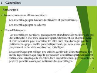 4
1 – Généralités
Remarques :
- Nous délaisserons:
- Les assemblages par rivets, pratiquement abandonnés de nos jours, du fait
des difficultés à leur mise en œuvre (particulièrement sur chantier). Mais,
il reste très utilisé pour assembler les tôles fines et les bardages par des
petits rivets « pop », scellés pneumatiquement , qui ne relèvent pas à
proprement parler de la construction métallique ;
- Les assemblages par collage, peu utilisés, car il s’agit d’une technique non
encore réglementée, qui exige la préparation des surfaces particulièrement
méticuleuse, sans laquelle les colles, bien qu’extrêmement performantes, ne
peuvent garantir la cohésion suffisante des assemblages.
- Dans ce cours, nous allons examiner :
- Les assemblages par boulons (ordinaires et précontraints)
- Les assemblages par soudures;
 