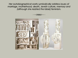Her autobiographical works symbolically address issues of
marriage, motherhood, death, Jewish culture, memory and
        (although she resisted the label) feminism.
 