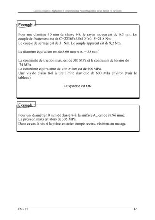 Liaisons complètes : Applications et comportement de l'assemblage réalisé par un élément vis ou boulon




Exemple :

Pour une diamètre 10 mm de classe 8-8, le rayon moyen est de 6.5 mm. Le
couple de frottement est de Cf=22365x6.5x10-3x0.15=21,8 Nm.
Le couple de serrage est de 31 Nm. Le couple apparent est de 9,2 Nm.

Le diamètre équivalent est de 8.60 mm et As = 58 mm2

La contrainte de traction maxi est de 380 MPa et la contrainte de torsion de
 74 MPa.
La contrainte équivalente de Von Mises est de 400 MPa.
Une vis de classe 8-8 à une limite élastique de 600 MPa environ (voir le
tableau).

                                            Le système est OK




Exemple :

Pour une diamètre 10 mm de classe 8-8, la surface Am est de 87.96 mm2.
La pression maxi est alors de 305 MPa.
Dans ce cas la vis et la pièce, en acier trempé revenu, résistera au matage.




CM - ET                                                                                                            17
 