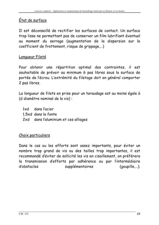 Liaisons complètes : Applications et comportement de l'assemblage réalisé par un élément vis ou boulon



État de surface

Il est déconseillé de rectifier les surfaces de contact. Un surface
trop lisse ne permettant pas de conserver un film lubrifiant éventuel
au moment du serrage (augmentation de la dispersion sur le
coefficient de frottement, risque de grippage,…)

Longueur Fileté

Pour obtenir une répartition optimal des contraintes, il est
souhaitable de prévoir au minimum 6 pas libres sous la surface de
portée de l’écrou. L’extrémité du filetage doit en général comporter
2 pas libres.

La longueur de filets en prise pour un taraudage est au moins égale à
(d diamètre nominal de la vis) :

  1xd dans l’acier
  1,5xd dans la fonte
  2xd dans l’aluminium et ces alliages



Choix particuliers

Dans le cas ou les efforts sont assez importants, pour éviter un
nombre trop grand de vis ou des tailles trop importantes, il est
recommandé d’éviter de sollicité les vis en cisaillement, on préférera
la transmission d’efforts par adhérence ou par l’intermédiaire
d’obstacles             supplémentaires                    (goupille,…).




CM - ET                                                                                                            29
 