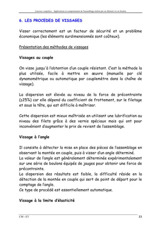 Liaisons complètes : Applications et comportement de l'assemblage réalisé par un élément vis ou boulon



6. LES PROCEDES DE VISSAGES

Visser correctement est un facteur de sécurité et un problème
économique (les éléments surdimensionnés sont coûteux).

Présentation des méthodes de vissages

Vissages au couple

On visse jusqu'à l’obtention d’un couple résistant. C’est la méthode la
plus utilisée, facile à mettre en œuvre (manuelle par clé
dynamométrique ou automatique par couplemètre dans la chaîne de
vissage).

La dispersion est élevée au niveau de la force de précontrainte
(±25%) car elle dépend du coefficient de frottement, sur le filetage
et sous la tête, qui est difficile à maîtriser.

Cette dispersion est mieux maîtrisée en utilisant une lubrification au
niveau des filets grâce à des vernis spéciaux mais qui ont pour
inconvénient d’augmenter le prix de revient de l’assemblage.

Vissage à l’angle

Il consiste à détecter la mise en place des pièces de l’assemblage en
observant la montée en couple, puis à visser d’un angle déterminé.
La valeur de l’angle est généralement déterminée expérimentalement
sur une série de boulons équipés de jauges pour obtenir une force de
précontrainte.
La dispersion des résultats est faible, la difficulté réside en la
détection de la montée en couple qui sert de point de départ pour le
comptage de l’angle.
Ce type de procédé est essentiellement automatique.

Vissage à la limite d’élasticité



CM - ET                                                                                                            33
 