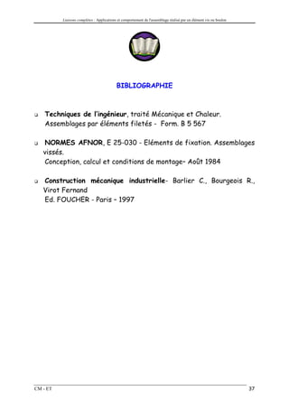 Liaisons complètes : Applications et comportement de l'assemblage réalisé par un élément vis ou boulon




                                           BIBLIOGRAPHIE



    Techniques de l’ingénieur, traité Mécanique et Chaleur.
    Assemblages par éléments filetés - Form. B 5 567

   NORMES AFNOR, E 25-030 - Eléments de fixation. Assemblages
   vissés.
   Conception, calcul et conditions de montage– Août 1984

   Construction mécanique industrielle- Barlier C., Bourgeois R.,
   Virot Fernand
   Ed. FOUCHER - Paris – 1997




CM - ET                                                                                                            37
 