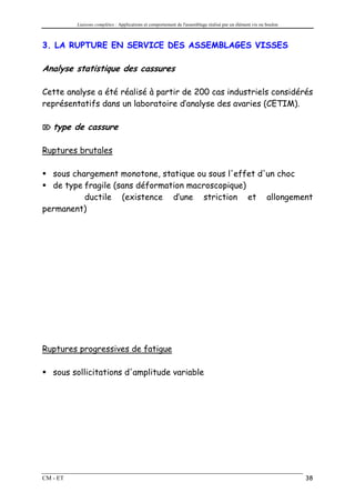 Liaisons complètes : Applications et comportement de l'assemblage réalisé par un élément vis ou boulon



3. LA RUPTURE EN SERVICE DES ASSEMBLAGES VISSES

Analyse statistique des cassures

Cette analyse a été réalisé à partir de 200 cas industriels considérés
représentatifs dans un laboratoire d’analyse des avaries (CETIM).

 type    de cassure

Ruptures brutales

  sous chargement monotone, statique ou sous l'effet d'un choc
  de type fragile (sans déformation macroscopique)
          ductile (existence d’une striction et allongement
permanent)




Ruptures progressives de fatigue

   sous sollicitations d'amplitude variable




CM - ET                                                                                                            38
 