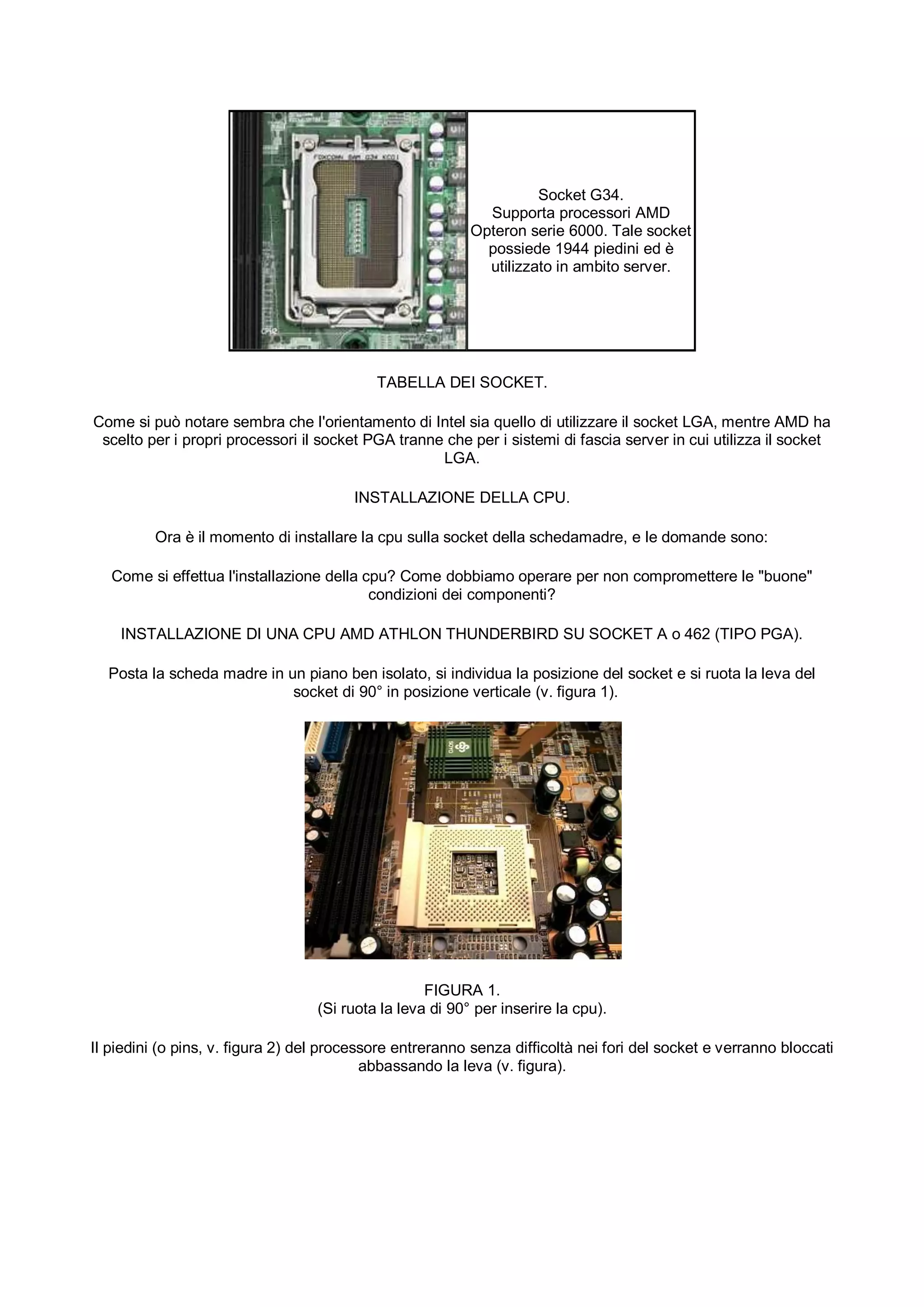 Socket G34.
                                                             Supporta processori AMD
                                                           Opteron serie 6000. Tale socket
                                                             possiede 1944 piedini ed è
                                                             utilizzato in ambito server.




                                            TABELLA DEI SOCKET.

Come si può notare sembra che l'orientamento di Intel sia quello di utilizzare il socket LGA, mentre AMD ha
 scelto per i propri processori il socket PGA tranne che per i sistemi di fascia server in cui utilizza il socket
                                                    LGA.

                                        INSTALLAZIONE DELLA CPU.

         Ora è il momento di installare la cpu sulla socket della schedamadre, e le domande sono:

   Come si effettua l'installazione della cpu? Come dobbiamo operare per non compromettere le "buone"
                                           condizioni dei componenti?

    INSTALLAZIONE DI UNA CPU AMD ATHLON THUNDERBIRD SU SOCKET A o 462 (TIPO PGA).

  Posta la scheda madre in un piano ben isolato, si individua la posizione del socket e si ruota la leva del
                            socket di 90° in posizione verticale (v. figura 1).




                                                    FIGURA 1.
                                   (Si ruota la leva di 90° per inserire la cpu).

Il piedini (o pins, v. figura 2) del processore entreranno senza difficoltà nei fori del socket e verranno bloccati
                                           abbassando la leva (v. figura).
 