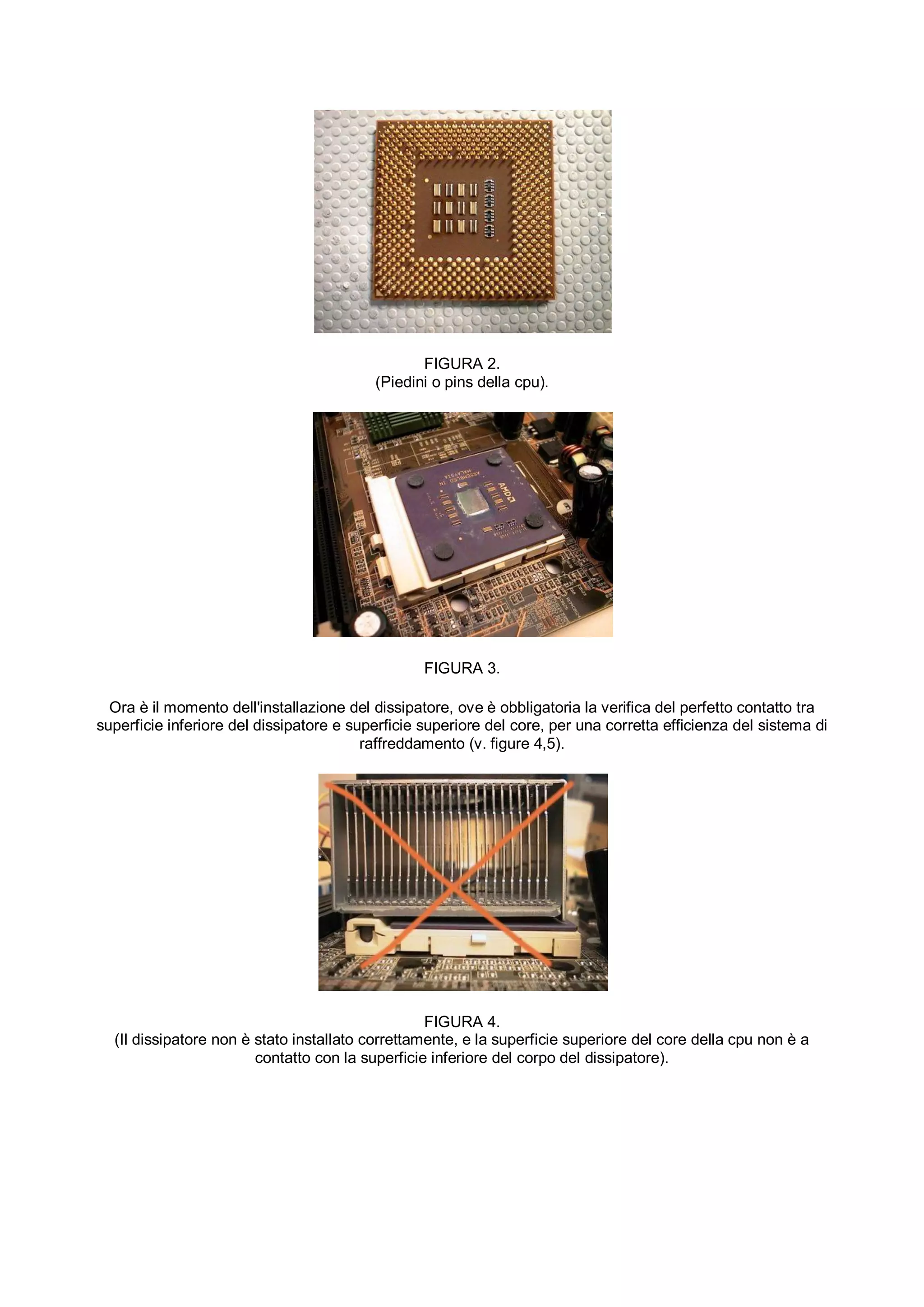 FIGURA 2.
                                          (Piedini o pins della cpu).




                                                  FIGURA 3.

  Ora è il momento dell'installazione del dissipatore, ove è obbligatoria la verifica del perfetto contatto tra
superficie inferiore del dissipatore e superficie superiore del core, per una corretta efficienza del sistema di
                                         raffreddamento (v. figure 4,5).




                                                  FIGURA 4.
  (Il dissipatore non è stato installato correttamente, e la superficie superiore del core della cpu non è a
                        contatto con la superficie inferiore del corpo del dissipatore).
 