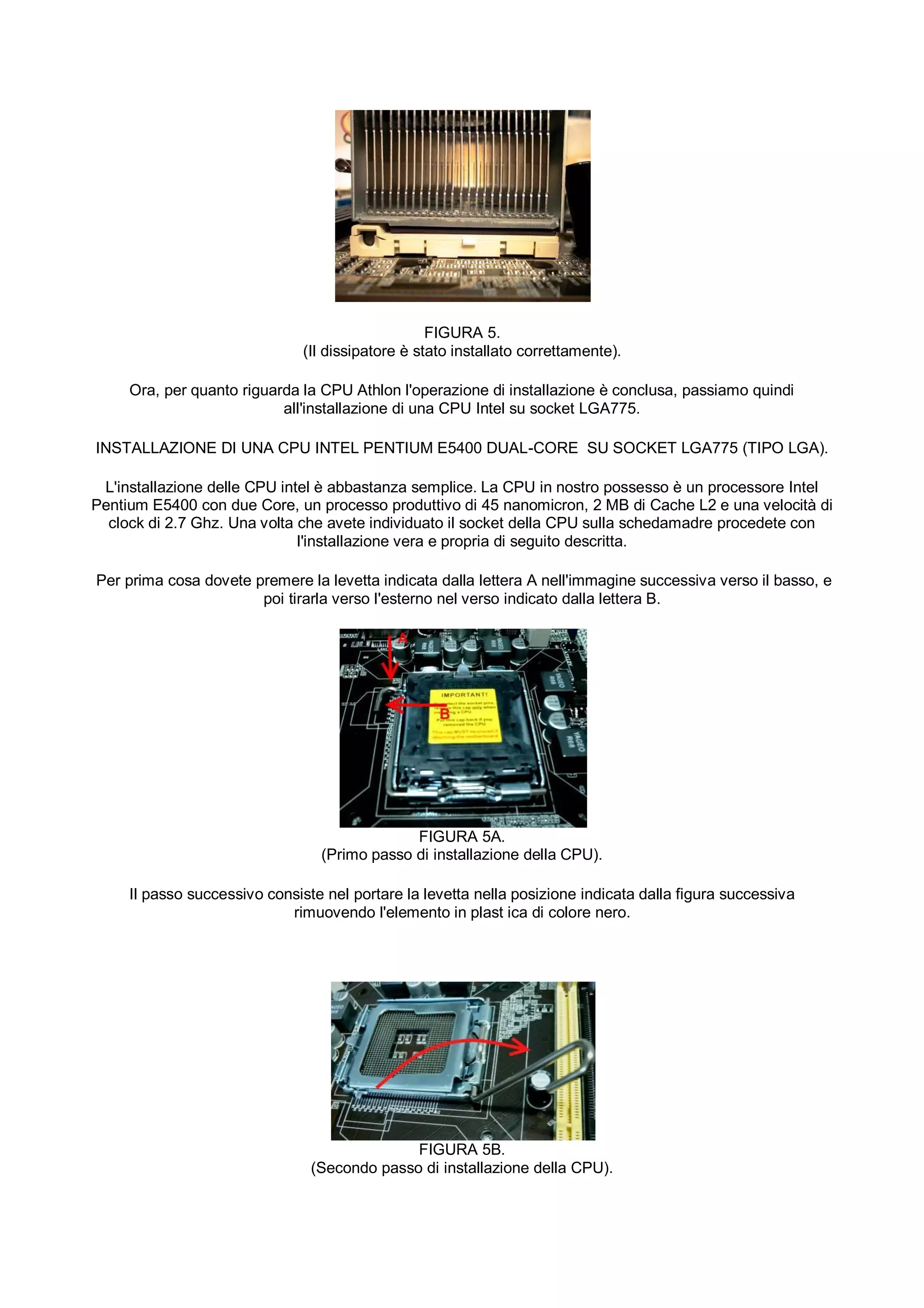 FIGURA 5.
                               (Il dissipatore è stato installato correttamente).

     Ora, per quanto riguarda la CPU Athlon l'operazione di installazione è conclusa, passiamo quindi
                           all'installazione di una CPU Intel su socket LGA775.

INSTALLAZIONE DI UNA CPU INTEL PENTIUM E5400 DUAL-CORE SU SOCKET LGA775 (TIPO LGA).

 L'installazione delle CPU intel è abbastanza semplice. La CPU in nostro possesso è un processore Intel
Pentium E5400 con due Core, un processo produttivo di 45 nanomicron, 2 MB di Cache L2 e una velocità di
  clock di 2.7 Ghz. Una volta che avete individuato il socket della CPU sulla schedamadre procedete con
                              l'installazione vera e propria di seguito descritta.

Per prima cosa dovete premere la levetta indicata dalla lettera A nell'immagine successiva verso il basso, e
                       poi tirarla verso l'esterno nel verso indicato dalla lettera B.




                                              FIGURA 5A.
                                 (Primo passo di installazione della CPU).

     Il passo successivo consiste nel portare la levetta nella posizione indicata dalla figura successiva
                            rimuovendo l'elemento in plast ica di colore nero.




                                              FIGURA 5B.
                                (Secondo passo di installazione della CPU).
 
