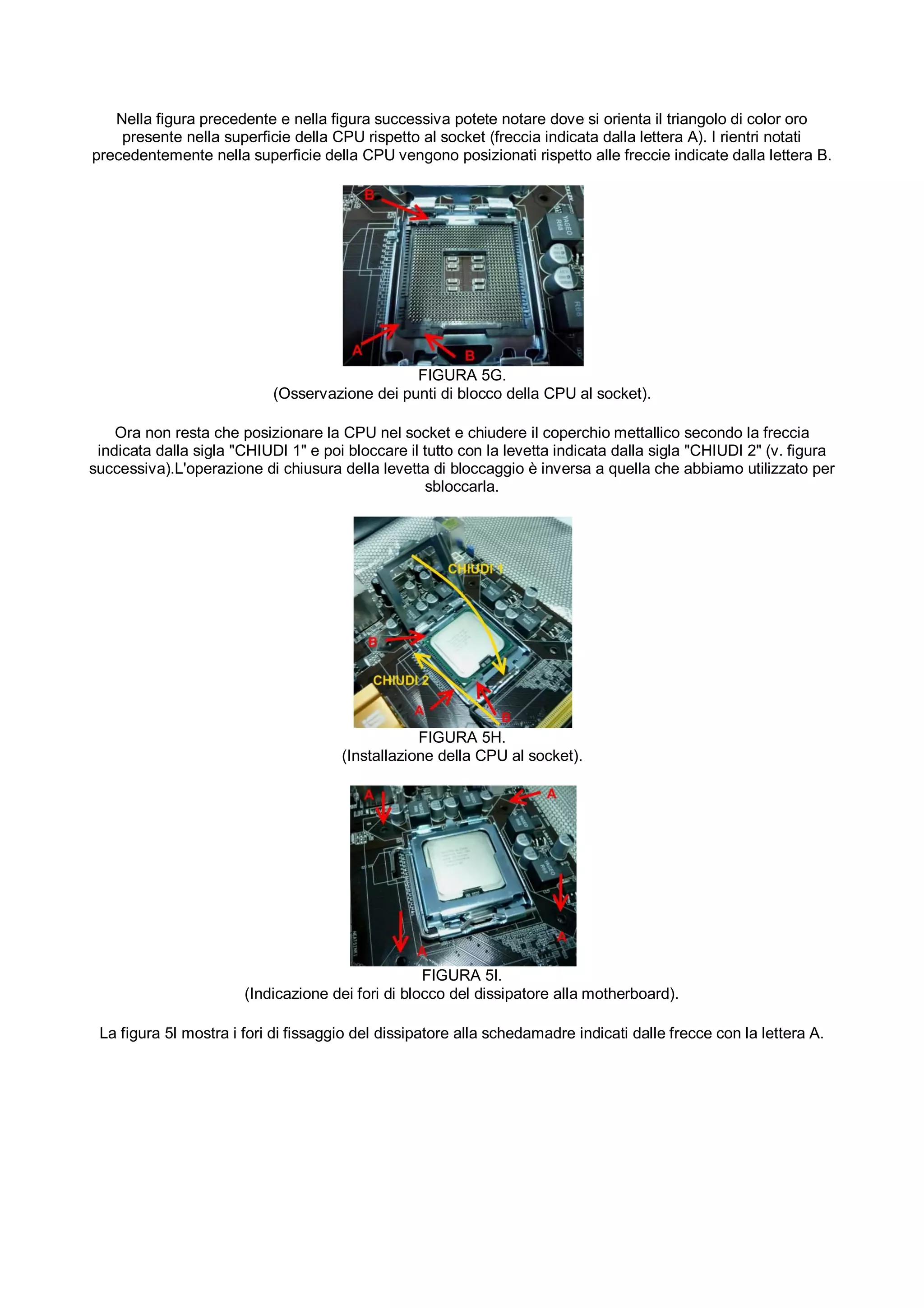 Nella figura precedente e nella figura successiva potete notare dove si orienta il triangolo di color oro
    presente nella superficie della CPU rispetto al socket (freccia indicata dalla lettera A). I rientri notati
precedentemente nella superficie della CPU vengono posizionati rispetto alle freccie indicate dalla lettera B.




                                                FIGURA 5G.
                            (Osservazione dei punti di blocco della CPU al socket).

    Ora non resta che posizionare la CPU nel socket e chiudere il coperchio mettallico secondo la freccia
 indicata dalla sigla "CHIUDI 1" e poi bloccare il tutto con la levetta indicata dalla sigla "CHIUDI 2" (v. figura
successiva).L'operazione di chiusura della levetta di bloccaggio è inversa a quella che abbiamo utilizzato per
                                                   sbloccarla.




                                                  FIGURA 5H.
                                      (Installazione della CPU al socket).




                                                   FIGURA 5I.
                       (Indicazione dei fori di blocco del dissipatore alla motherboard).

 La figura 5I mostra i fori di fissaggio del dissipatore alla schedamadre indicati dalle frecce con la lettera A.
 