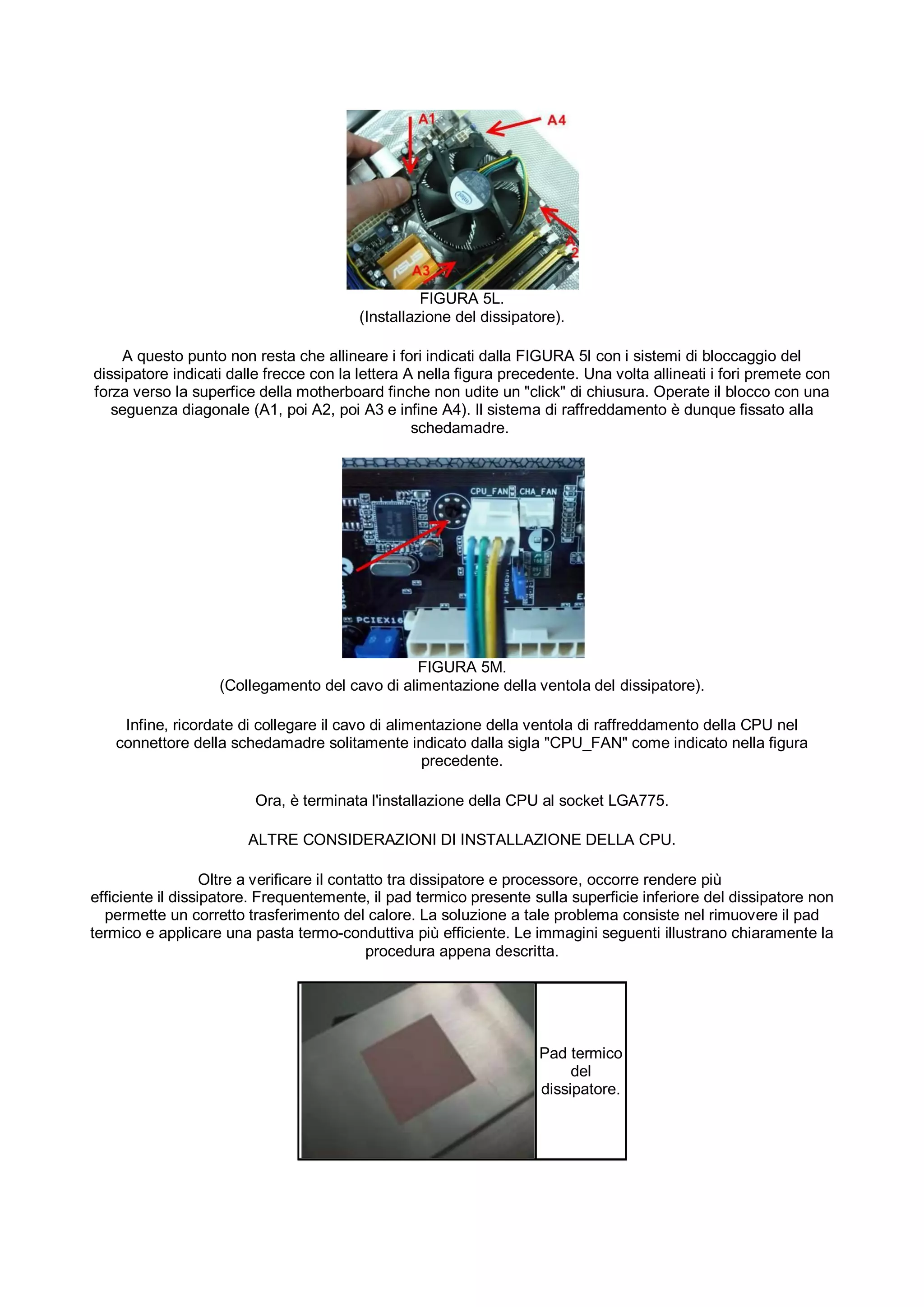 FIGURA 5L.
                                         (Installazione del dissipatore).

    A questo punto non resta che allineare i fori indicati dalla FIGURA 5I con i sistemi di bloccaggio del
dissipatore indicati dalle frecce con la lettera A nella figura precedente. Una volta allineati i fori premete con
forza verso la superfice della motherboard finche non udite un "click" di chiusura. Operate il blocco con una
   seguenza diagonale (A1, poi A2, poi A3 e infine A4). Il sistema di raffreddamento è dunque fissato alla
                                                  schedamadre.




                                                FIGURA 5M.
                   (Collegamento del cavo di alimentazione della ventola del dissipatore).

    Infine, ricordate di collegare il cavo di alimentazione della ventola di raffreddamento della CPU nel
   connettore della schedamadre solitamente indicato dalla sigla "CPU_FAN" come indicato nella figura
                                                   precedente.

                         Ora, è terminata l'installazione della CPU al socket LGA775.

                        ALTRE CONSIDERAZIONI DI INSTALLAZIONE DELLA CPU.

                   Oltre a verificare il contatto tra dissipatore e processore, occorre rendere più
efficiente il dissipatore. Frequentemente, il pad termico presente sulla superficie inferiore del dissipatore non
  permette un corretto trasferimento del calore. La soluzione a tale problema consiste nel rimuovere il pad
termico e applicare una pasta termo-conduttiva più efficiente. Le immagini seguenti illustrano chiaramente la
                                              procedura appena descritta.




                                                                     Pad termico
                                                                          del
                                                                     dissipatore.
 