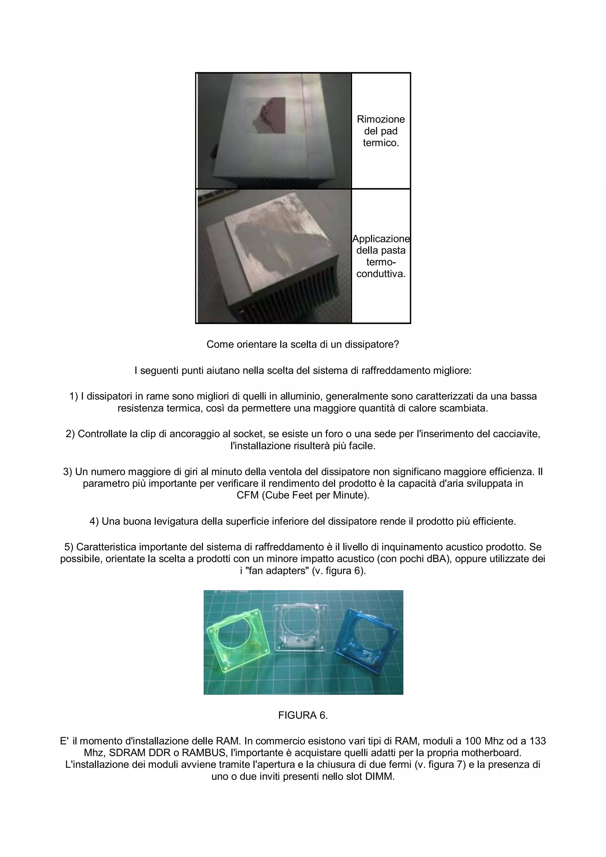 Rimozione
                                                                     del pad
                                                                     termico.




                                                                   Applicazione
                                                                    della pasta
                                                                      termo-
                                                                    conduttiva.




                                 Come orientare la scelta di un dissipatore?

                 I seguenti punti aiutano nella scelta del sistema di raffreddamento migliore:

  1) I dissipatori in rame sono migliori di quelli in alluminio, generalmente sono caratterizzati da una bassa
              resistenza termica, così da permettere una maggiore quantità di calore scambiata.

 2) Controllate la clip di ancoraggio al socket, se esiste un foro o una sede per l'inserimento del cacciavite,
                                        l'installazione risulterà più facile.

3) Un numero maggiore di giri al minuto della ventola del dissipatore non significano maggiore efficienza. Il
    parametro più importante per verificare il rendimento del prodotto è la capacità d'aria sviluppata in
                                      CFM (Cube Feet per Minute).

      4) Una buona levigatura della superficie inferiore del dissipatore rende il prodotto più efficiente.

 5) Caratteristica importante del sistema di raffreddamento è il livello di inquinamento acustico prodotto. Se
possibile, orientate la scelta a prodotti con un minore impatto acustico (con pochi dBA), oppure utilizzate dei
                                           i "fan adapters" (v. figura 6).




                                                  FIGURA 6.

E' il momento d'installazione delle RAM. In commercio esistono vari tipi di RAM, moduli a 100 Mhz od a 133
      Mhz, SDRAM DDR o RAMBUS, l'importante è acquistare quelli adatti per la propria motherboard.
 L'installazione dei moduli avviene tramite l'apertura e la chiusura di due fermi (v. figura 7) e la presenza di
                                   uno o due inviti presenti nello slot DIMM.
 