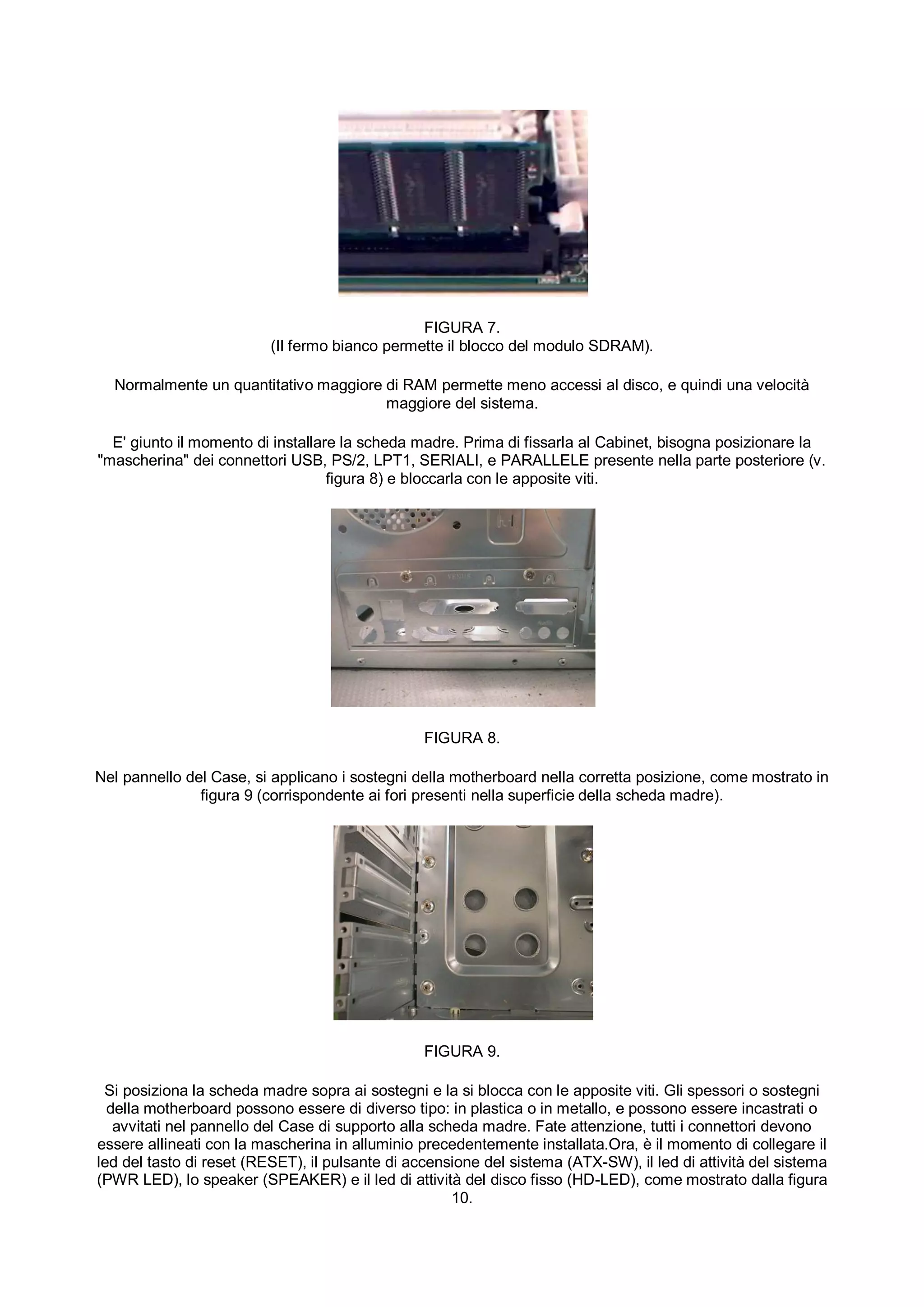 FIGURA 7.
                          (Il fermo bianco permette il blocco del modulo SDRAM).

  Normalmente un quantitativo maggiore di RAM permette meno accessi al disco, e quindi una velocità
                                       maggiore del sistema.

  E' giunto il momento di installare la scheda madre. Prima di fissarla al Cabinet, bisogna posizionare la
"mascherina" dei connettori USB, PS/2, LPT1, SERIALI, e PARALLELE presente nella parte posteriore (v.
                                   figura 8) e bloccarla con le apposite viti.




                                                 FIGURA 8.

Nel pannello del Case, si applicano i sostegni della motherboard nella corretta posizione, come mostrato in
               figura 9 (corrispondente ai fori presenti nella superficie della scheda madre).




                                                 FIGURA 9.

 Si posiziona la scheda madre sopra ai sostegni e la si blocca con le apposite viti. Gli spessori o sostegni
  della motherboard possono essere di diverso tipo: in plastica o in metallo, e possono essere incastrati o
   avvitati nel pannello del Case di supporto alla scheda madre. Fate attenzione, tutti i connettori devono
essere allineati con la mascherina in alluminio precedentemente installata.Ora, è il momento di collegare il
led del tasto di reset (RESET), il pulsante di accensione del sistema (ATX-SW), il led di attività del sistema
(PWR LED), lo speaker (SPEAKER) e il led di attività del disco fisso (HD-LED), come mostrato dalla figura
                                                      10.
 