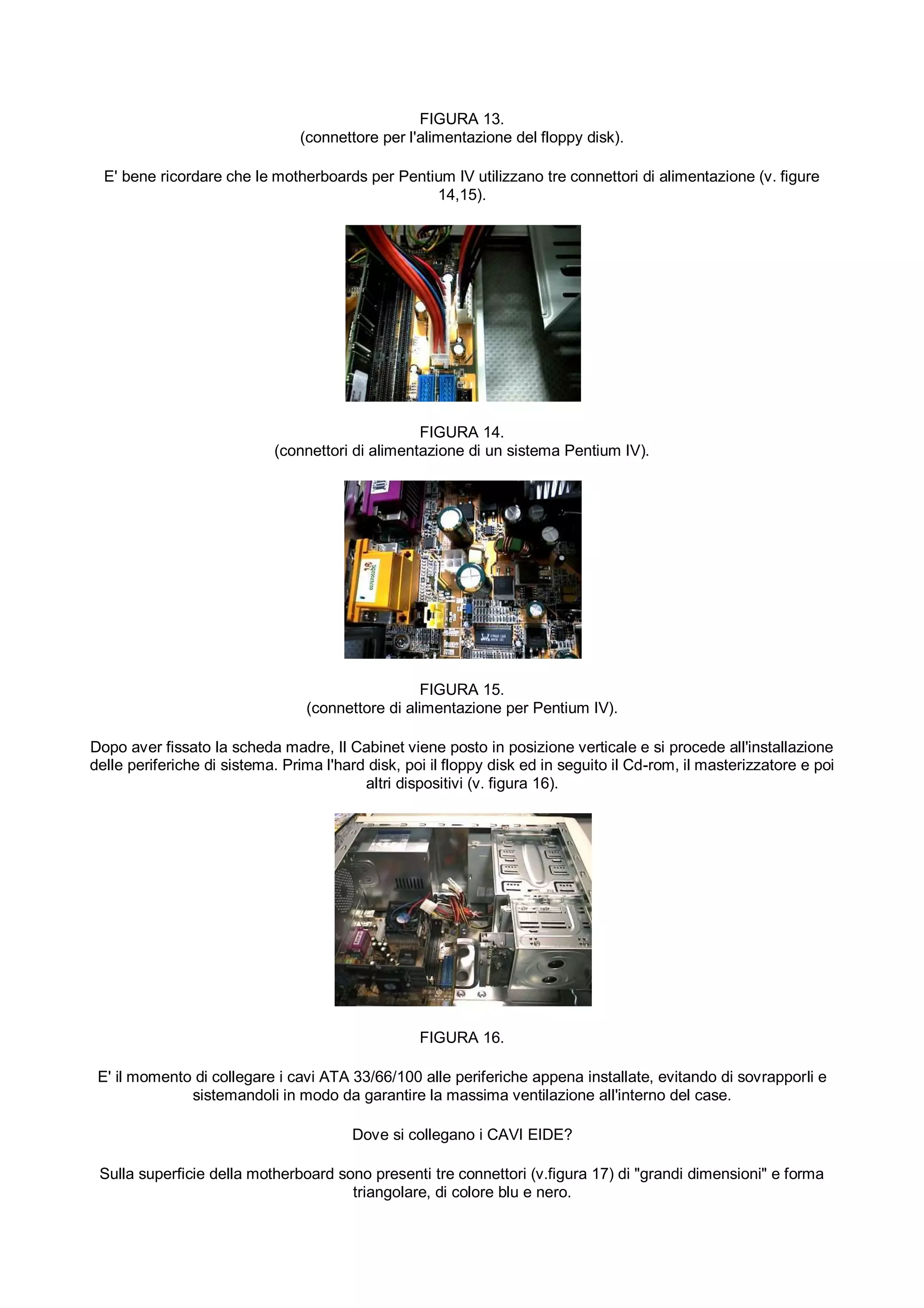 FIGURA 13.
                                (connettore per l'alimentazione del floppy disk).

  E' bene ricordare che le motherboards per Pentium IV utilizzano tre connettori di alimentazione (v. figure
                                                 14,15).




                                                  FIGURA 14.
                            (connettori di alimentazione di un sistema Pentium IV).




                                                   FIGURA 15.
                                 (connettore di alimentazione per Pentium IV).

Dopo aver fissato la scheda madre, Il Cabinet viene posto in posizione verticale e si procede all'installazione
delle periferiche di sistema. Prima l'hard disk, poi il floppy disk ed in seguito il Cd-rom, il masterizzatore e poi
                                          altri dispositivi (v. figura 16).




                                                   FIGURA 16.

 E' il momento di collegare i cavi ATA 33/66/100 alle periferiche appena installate, evitando di sovrapporli e
              sistemandoli in modo da garantire la massima ventilazione all'interno del case.

                                        Dove si collegano i CAVI EIDE?

 Sulla superficie della motherboard sono presenti tre connettori (v.figura 17) di "grandi dimensioni" e forma
                                      triangolare, di colore blu e nero.
 