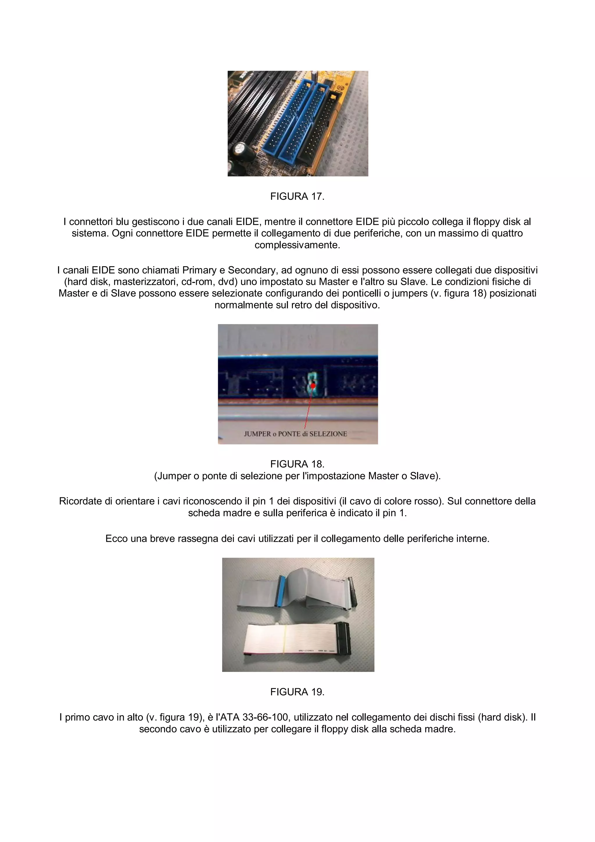 FIGURA 17.

 I connettori blu gestiscono i due canali EIDE, mentre il connettore EIDE più piccolo collega il floppy disk al
    sistema. Ogni connettore EIDE permette il collegamento di due periferiche, con un massimo di quattro
                                             complessivamente.

I canali EIDE sono chiamati Primary e Secondary, ad ognuno di essi possono essere collegati due dispositivi
  (hard disk, masterizzatori, cd-rom, dvd) uno impostato su Master e l'altro su Slave. Le condizioni fisiche di
 Master e di Slave possono essere selezionate configurando dei ponticelli o jumpers (v. figura 18) posizionati
                                     normalmente sul retro del dispositivo.




                                                 FIGURA 18.
                       (Jumper o ponte di selezione per l'impostazione Master o Slave).

Ricordate di orientare i cavi riconoscendo il pin 1 dei dispositivi (il cavo di colore rosso). Sul connettore della
                                scheda madre e sulla periferica è indicato il pin 1.

           Ecco una breve rassegna dei cavi utilizzati per il collegamento delle periferiche interne.




                                                   FIGURA 19.

I primo cavo in alto (v. figura 19), è l'ATA 33-66-100, utilizzato nel collegamento dei dischi fissi (hard disk). Il
                   secondo cavo è utilizzato per collegare il floppy disk alla scheda madre.
 