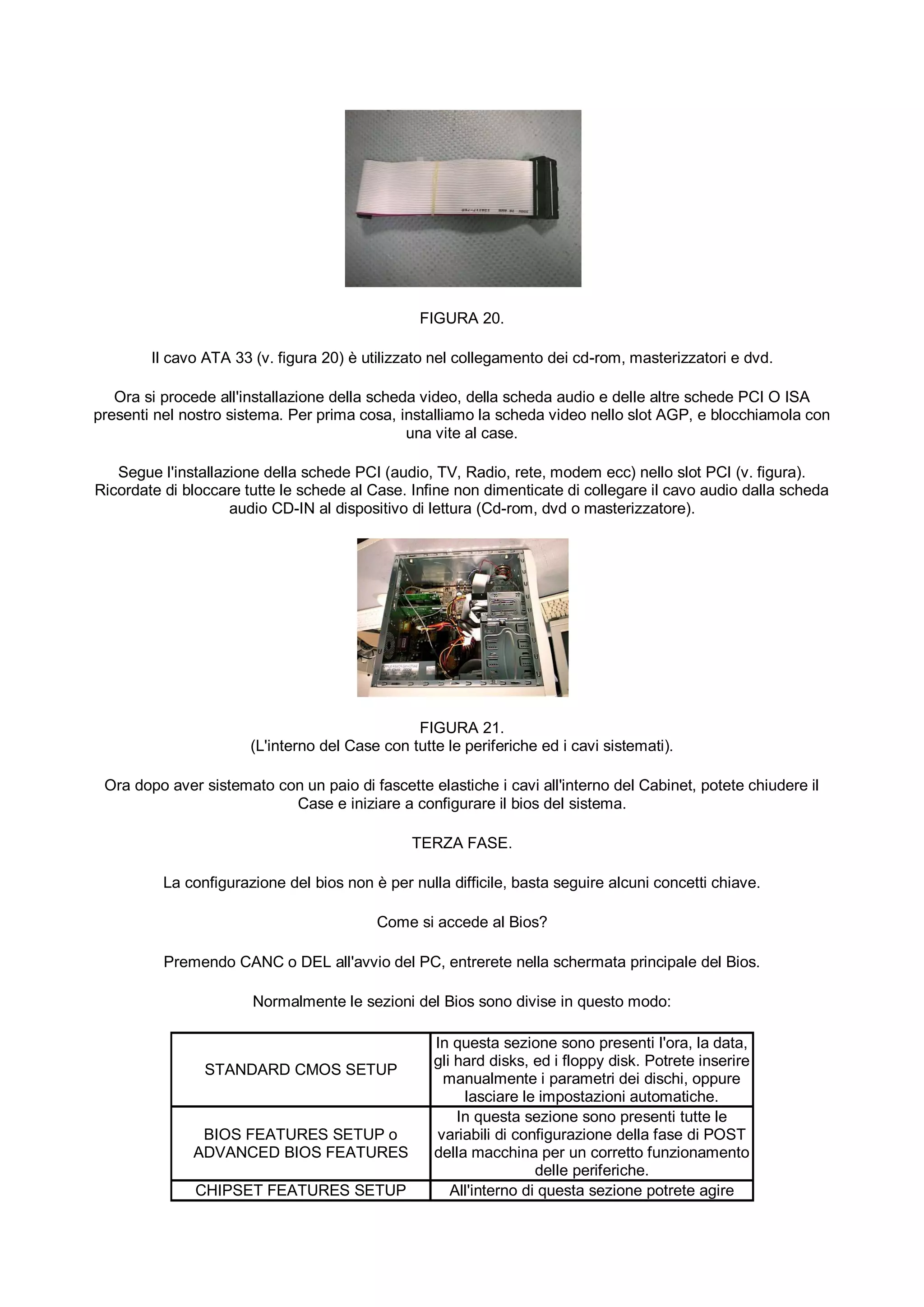 FIGURA 20.

        Il cavo ATA 33 (v. figura 20) è utilizzato nel collegamento dei cd-rom, masterizzatori e dvd.

   Ora si procede all'installazione della scheda video, della scheda audio e delle altre schede PCI O ISA
presenti nel nostro sistema. Per prima cosa, installiamo la scheda video nello slot AGP, e blocchiamola con
                                               una vite al case.

   Segue l'installazione della schede PCI (audio, TV, Radio, rete, modem ecc) nello slot PCI (v. figura).
Ricordate di bloccare tutte le schede al Case. Infine non dimenticate di collegare il cavo audio dalla scheda
                    audio CD-IN al dispositivo di lettura (Cd-rom, dvd o masterizzatore).




                                                FIGURA 21.
                       (L'interno del Case con tutte le periferiche ed i cavi sistemati).

 Ora dopo aver sistemato con un paio di fascette elastiche i cavi all'interno del Cabinet, potete chiudere il
                           Case e iniziare a configurare il bios del sistema.

                                                TERZA FASE.

          La configurazione del bios non è per nulla difficile, basta seguire alcuni concetti chiave.

                                          Come si accede al Bios?

          Premendo CANC o DEL all'avvio del PC, entrerete nella schermata principale del Bios.

                       Normalmente le sezioni del Bios sono divise in questo modo:

                                                   In questa sezione sono presenti l'ora, la data,
                                                   gli hard disks, ed i floppy disk. Potrete inserire
                STANDARD CMOS SETUP
                                                    manualmente i parametri dei dischi, oppure
                                                        lasciare le impostazioni automatiche.
                                                       In questa sezione sono presenti tutte le
               BIOS FEATURES SETUP o               variabili di configurazione della fase di POST
              ADVANCED BIOS FEATURES               della macchina per un corretto funzionamento
                                                                    delle periferiche.
              CHIPSET FEATURES SETUP                  All'interno di questa sezione potrete agire
 