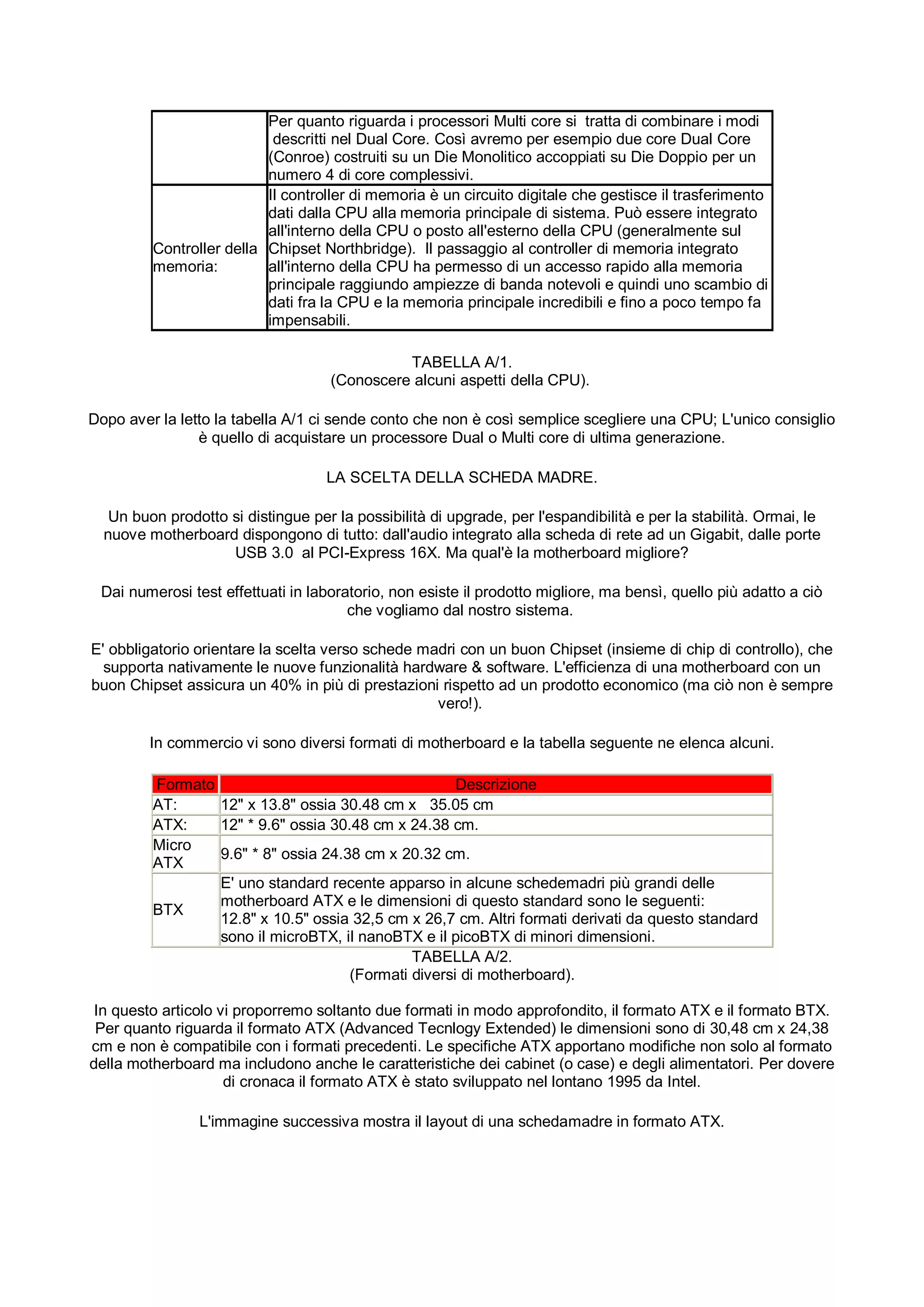 Per quanto riguarda i processori Multi core si tratta di combinare i modi
                           descritti nel Dual Core. Così avremo per esempio due core Dual Core
                          (Conroe) costruiti su un Die Monolitico accoppiati su Die Doppio per un
                          numero 4 di core complessivi.
                          Il controller di memoria è un circuito digitale che gestisce il trasferimento
                          dati dalla CPU alla memoria principale di sistema. Può essere integrato
                          all'interno della CPU o posto all'esterno della CPU (generalmente sul
         Controller della Chipset Northbridge). Il passaggio al controller di memoria integrato
         memoria:         all'interno della CPU ha permesso di un accesso rapido alla memoria
                          principale raggiundo ampiezze di banda notevoli e quindi uno scambio di
                          dati fra la CPU e la memoria principale incredibili e fino a poco tempo fa
                          impensabili.

                                               TABELLA A/1.
                                     (Conoscere alcuni aspetti della CPU).

Dopo aver la letto la tabella A/1 ci sende conto che non è così semplice scegliere una CPU; L'unico consiglio
                è quello di acquistare un processore Dual o Multi core di ultima generazione.

                                    LA SCELTA DELLA SCHEDA MADRE.

   Un buon prodotto si distingue per la possibilità di upgrade, per l'espandibilità e per la stabilità. Ormai, le
  nuove motherboard dispongono di tutto: dall'audio integrato alla scheda di rete ad un Gigabit, dalle porte
                    USB 3.0 al PCI-Express 16X. Ma qual'è la motherboard migliore?

 Dai numerosi test effettuati in laboratorio, non esiste il prodotto migliore, ma bensì, quello più adatto a ciò
                                       che vogliamo dal nostro sistema.

E' obbligatorio orientare la scelta verso schede madri con un buon Chipset (insieme di chip di controllo), che
  supporta nativamente le nuove funzionalità hardware & software. L'efficienza di una motherboard con un
buon Chipset assicura un 40% in più di prestazioni rispetto ad un prodotto economico (ma ciò non è sempre
                                                   vero!).

         In commercio vi sono diversi formati di motherboard e la tabella seguente ne elenca alcuni.

         Formato                                     Descrizione
         AT:     12" x 13.8" ossia 30.48 cm x 35.05 cm
         ATX:    12" * 9.6" ossia 30.48 cm x 24.38 cm.
         Micro
                 9.6" * 8" ossia 24.38 cm x 20.32 cm.
         ATX
                 E' uno standard recente apparso in alcune schedemadri più grandi delle
                 motherboard ATX e le dimensioni di questo standard sono le seguenti:
         BTX
                 12.8" x 10.5" ossia 32,5 cm x 26,7 cm. Altri formati derivati da questo standard
                 sono il microBTX, il nanoBTX e il picoBTX di minori dimensioni.
                                              TABELLA A/2.
                                     (Formati diversi di motherboard).

 In questo articolo vi proporremo soltanto due formati in modo approfondito, il formato ATX e il formato BTX.
 Per quanto riguarda il formato ATX (Advanced Tecnlogy Extended) le dimensioni sono di 30,48 cm x 24,38
cm e non è compatibile con i formati precedenti. Le specifiche ATX apportano modifiche non solo al formato
della motherboard ma includono anche le caratteristiche dei cabinet (o case) e degli alimentatori. Per dovere
                     di cronaca il formato ATX è stato sviluppato nel lontano 1995 da Intel.

                L'immagine successiva mostra il layout di una schedamadre in formato ATX.
 